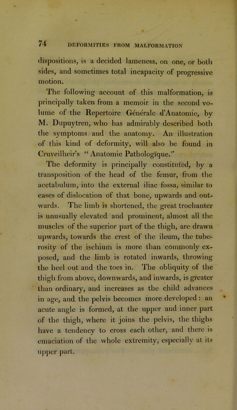 dispositions, is a decided lameness, on one, or both sides, and sometimes total incapacity of progressive motion. The following account of this malformation, is principally taken from a memoir in the second vo- lume of the Repertoire G4neralc d’Anatomie, by M. Dupuytren, who has admirably described both the symptoms and the anatomy. An illustration of this kind of deformity, will also be found in Cruveilheir’s “Anatomie Pathologique.5’ The deformity is principally constituted, by a transposition of the head of the femur, from the acetabulum, into the external iliac fossa, similar to cases of dislocation of that bone, upwards and out- wards. The limb is shortened, the great trochanter is unusually elevated and prominent, almost all the muscles of the superior part of the thigh, arc drawn upwards, towards the crest of the ileum, the tube- rosity of the ischium is more than commonly ex- posed, and the limb is rotated inwards, throwing the heel out and the toes in. The obliquity of the thigh from above, downwards, and inwards, is greater than ordinary, and increases as the child advances in age, and, the pelvis becomes more developed : an acute angle is formed, at the upper and inner part of the thigh, where it joins the pelvis, the thighs have a tendency to cross each other, and there is emaciation of the whole extremity, especially at its upper part.