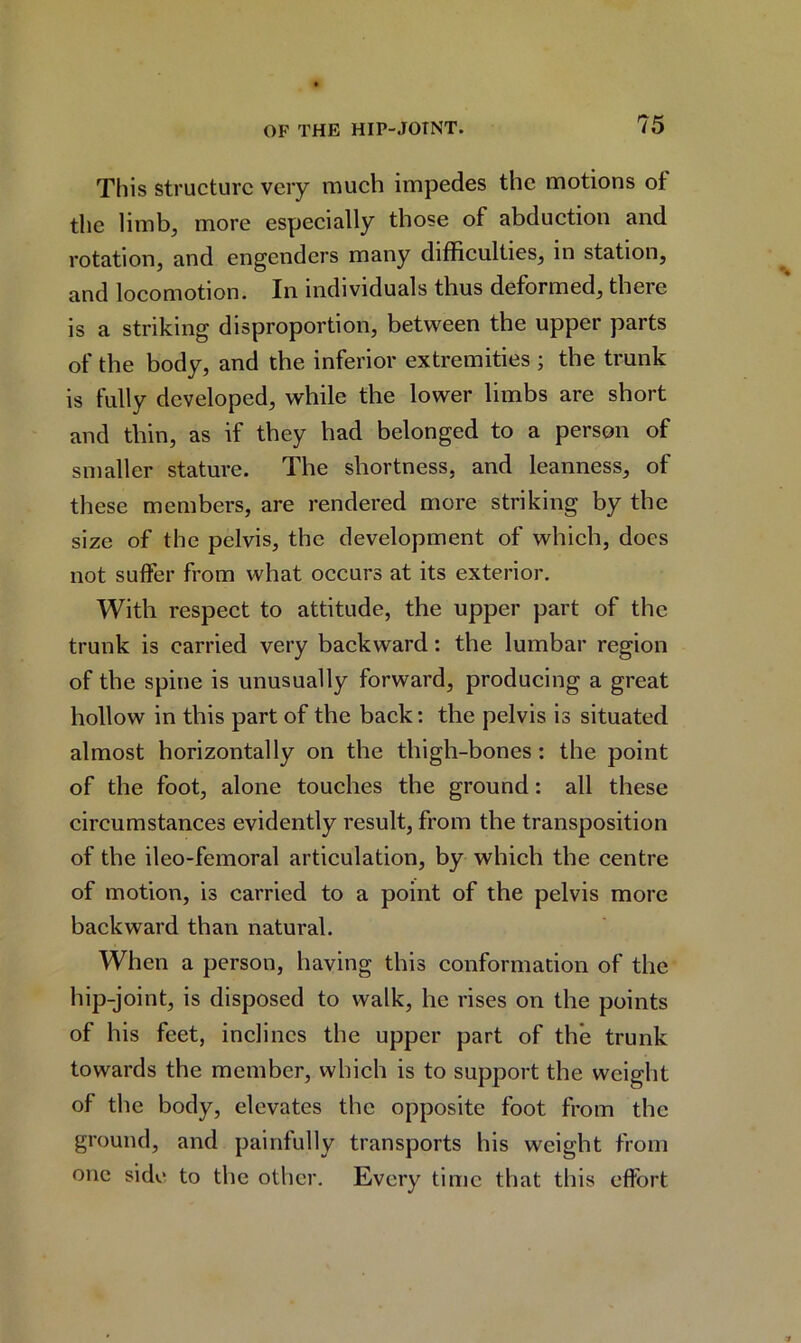This structure very much impedes the motions ot the limb, more especially those of abduction and rotation, and engenders many difficulties, in station, and locomotion. In individuals thus deformed, there is a striking disproportion, between the upper parts of the body, and the inferior extremities ; the trunk is fully developed, while the lower limbs are short and thin, as if they had belonged to a person of smaller stature. The shortness, and leanness, of these members, are rendered more striking by the size of the pelvis, the development of which, does not suffer from what occurs at its exterior. With respect to attitude, the upper part of the trunk is carried very backward: the lumbar region of the spine is unusually forward, producing a great hollow in this part of the back: the pelvis is situated almost horizontally on the thigh-bones: the point of the foot, alone touches the ground: all these circumstances evidently result, from the transposition of the ileo-femoral articulation, by which the centre of motion, is carried to a point of the pelvis more backward than natural. When a person, having this conformation of the hip-joint, is disposed to walk, he rises on the points of his feet, inclines the upper part of the trunk towards the member, which is to support the weight of the body, elevates the opposite foot from the ground, and painfully transports his weight from one side to the other. Every time that this effort