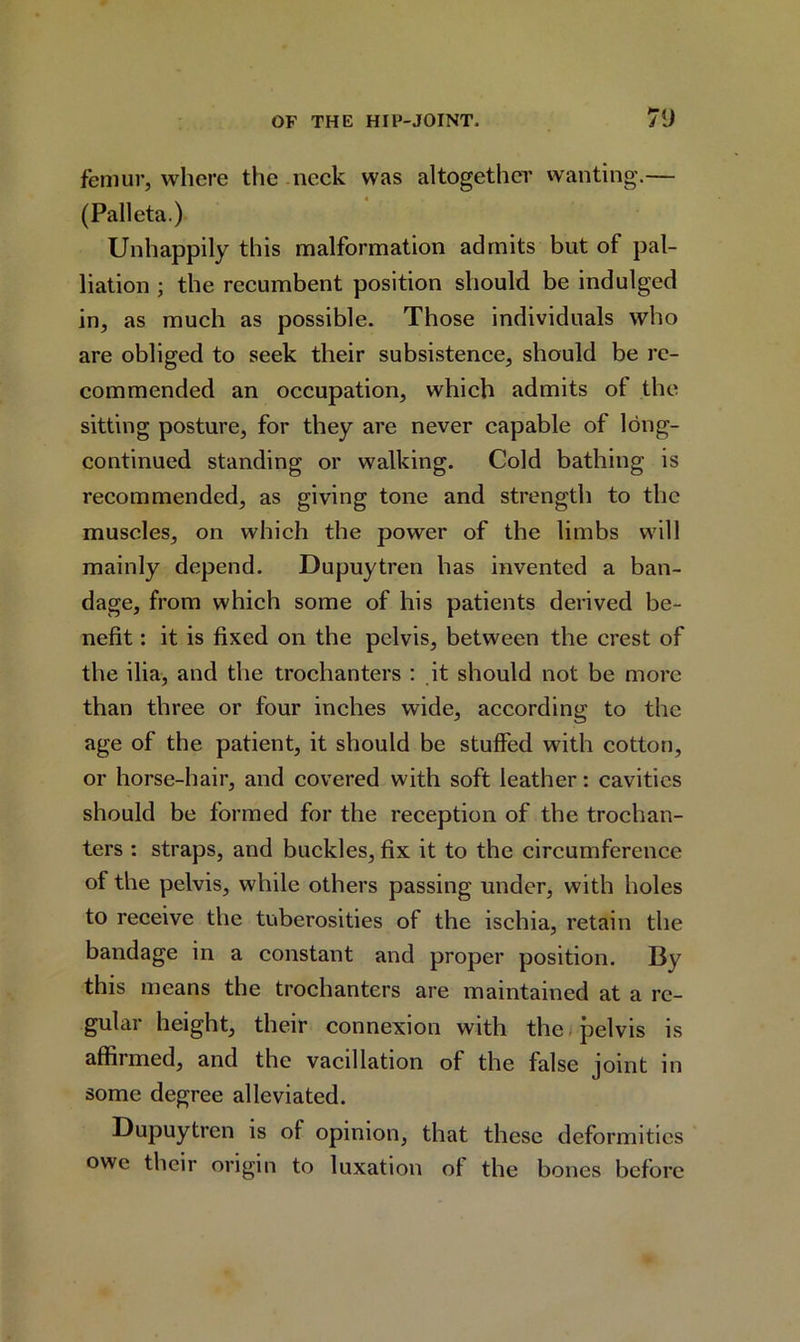 femur, where the neck was altogether wanting.— (Pall eta.) Unhappily this malformation admits but of pal- liation ; the recumbent position should be indulged in, as much as possible. Those individuals who are obliged to seek their subsistence, should be re- commended an occupation, which admits ol the sitting posture, for they are never capable of long- continued standing or walking. Cold bathing is recommended, as giving tone and strength to the muscles, on which the power of the limbs will mainly depend. Dupuytren has invented a ban- dage, from which some of his patients derived be- nefit : it is fixed on the pelvis, between the crest of the ilia, and the trochanters : it should not be more than three or four inches wide, according to the age of the patient, it should be stuffed with cotton, or horse-hair, and covered with soft leather: cavities should be formed for the reception of the trochan- ters : straps, and buckles, fix it to the circumference of the pelvis, while others passing under, with holes to receive the tuberosities of the ischia, retain the bandage in a constant and proper position. By this means the trochanters are maintained at a re- gular height, their connexion with the pelvis is affirmed, and the vacillation of the false joint in some degree alleviated. Dupuytren is of opinion, that these deformities owe their origin to luxation of the bones before