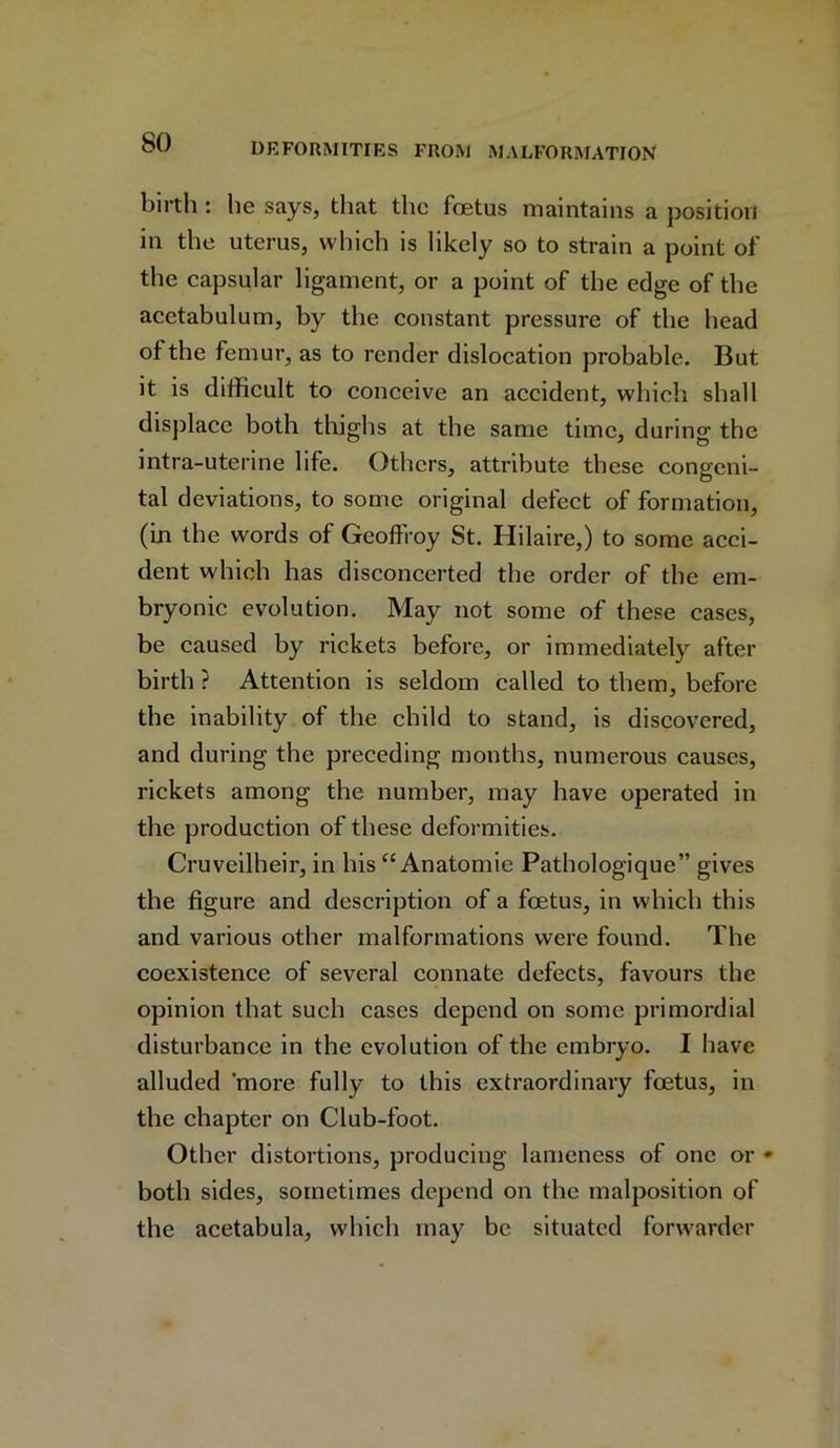 birth : he says, that the foetus maintains a position in the uterus, which is likely so to strain a point of the capsular ligament, or a point of the edge of the acetabulum, by the constant pressure of the head of the femur, as to render dislocation probable. But it is difficult to conceive an accident, which shall displace both thighs at the same time, during the intra-uterine life. Others, attribute these congeni- tal deviations, to some original defect of formation, (in the words of Geoflroy St. Hilaire,) to some acci- dent which has disconcerted the order of the em- bryonic evolution. May not some of these cases, be caused by rickets before, or immediately after birth ? Attention is seldom called to them, before the inability of the child to stand, is discovered, and during the preceding months, numerous causes, rickets among the number, may have operated in the production of these deformities. Cruveilheir, in his “Anatomic Pathologique” gives the figure and description of a foetus, in which this and various other malformations were found. The coexistence of several connate defects, favours the opinion that such cases depend on some primordial disturbance in the evolution of the embryo. I have alluded 'more fully to this extraordinary foetus, in the chapter on Club-foot. Other distortions, producing lameness of one or * both sides, sometimes depend on the malposition of the acetabula, which may be situated forwarder