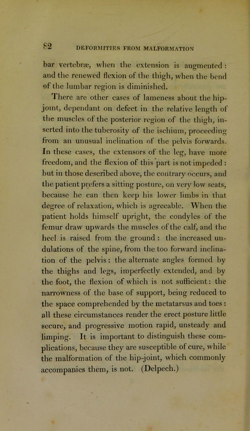 bar vertebrae, when the extension is augmented : and the renewed flexion of the thigh, when the bend of the lumbar region is diminished. There are other cases of lameness about the hip- joint, dependant on defect in the relative length of the muscles of the posterior region of the thigh, in- serted into the tuberosity of the ischium, proceeding from an unusual inclination of the pelvis forwards. In these cases, the extensors of the leg, have more freedom, and the flexion of this part is not impeded : but in those described above, the contrary occurs, and the patient prefers a sitting posture, on very low seats, because he can then keep his lower limbs in that degree of relaxation, which is agreeable. When the patient holds himself upright, the condyles of the femur draw upwards the muscles of the calf, and the heel is raised from the ground : the increased un- dulations of the spine, from the too forward inclina- tion of the pelvis: the alternate angles formed by the thighs and legs, imperfectly extended, and by the foot, the flexion of which is not sufficient: the narrowness of the base of support, being reduced to the space comprehended by the metatarsus and toes : all these circumstances render the erect posture little secure, and progressive motion rapid, unsteady and limping. It is important to distinguish these com- plications, because they are susceptible of cure, while the malformation of the hip-joint, which commonly accompanies them, is not. (Delpech.)