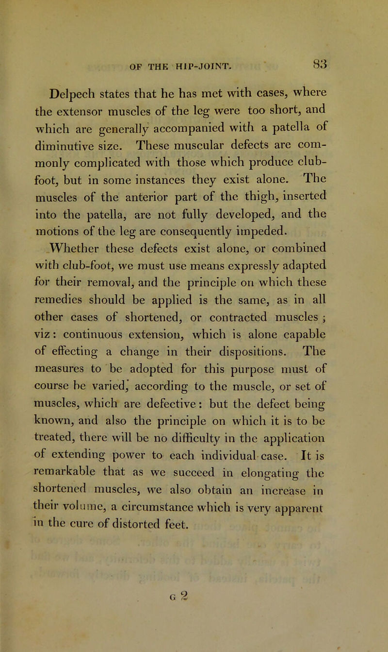 Delpech states that he has met with cases, where the extensor muscles of the leg were too short, and which are generally accompanied with a patella of diminutive size. These muscular defects are com- monly complicated with those which produce club- foot, but in some instances they exist alone. The muscles of the anterior part of the thigh, inserted into the patella, are not fully developed, and the motions of the leg are consequently impeded. Whether these defects exist alone, or combined with club-foot, we must use means expressly adapted for their removal, and the principle on which these remedies should be applied is the same, as in all other cases of shortened, or contracted muscles ; viz: continuous extension, which is alone capable of effecting a change in their dispositions. The measures to be adopted for this purpose must of course be varied, according to the muscle, or set of muscles, which are defective: but the defect being known, and also the principle on which it is to be treated, there will be no difficulty in the application of extending power to each individual case. It is remarkable that as we succeed in elongating the shortened muscles, we also obtain an increase in their volume, a circumstance which is very apparent in the cure of distorted feet.