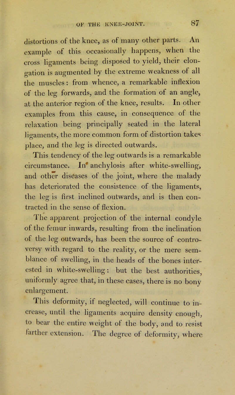 distortions of the knee, as of many other parts. An example of this occasionally happens, when the cross ligaments being disposed to yield, their elon- gation is augmented by the extreme weakness of all the muscles: from whence, a remarkable inflexion of the leg forwards, and the formation of an angle, at the anterior region of the knee, results. In other examples from this cause, in consequence of the relaxation being principally seated in the lateral lio’aments, the more common form of distortion takes place, and the leg is directed outwards. This tendency of the leg outwards is a remarkable circumstance. In' anchylosis after white-swelling, and other diseases of the joint, where the malady has deteriorated the consistence of the ligaments, the leg is first inclined outwards, and is then con- tracted in the sense of flexion. The apparent projection of the internal condyle of the femur inwards, resulting from the inclination of the leg outwards, has been the source of contro- versy with regard to the reality, or the mere sem- blance of swelling, in the heads of the bones inter- ested in white-swelling: but the best authorities, uniformly agree that, in these cases, there is no bony enlargement. This deformity, if neglected, will continue to in- crease, until the ligaments acquire density enough, to bear the entire weight ol the body, and to resist farther extension. The degree of deformity, where