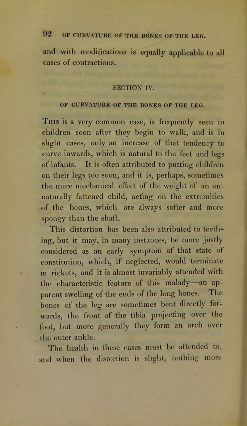 and with modifications is equally applicable to all cases of contractions. SECTION IV. OF CURVATURE OF THE BONES OF THE LEG. This is a very common case, is frequently seen in children soon after they begin to walk, and is in slight cases, only an increase of that tendency to curve inwards, which is natural to the feet and legs of infants. It is often attributed to putting children on their legs too soon, and it is, perhaps, sometimes the mere mechanical effect of the weight of an un- naturally fattened child, acting on the extremities of the bones, which are always softer and more spongy than the shaft. This distortion has been also attributed to teeth- ing, but it may, in many instances, be more justly considered as an early symptom of that state of constitution, which, if neglected, would terminate in rickets, and it is almost invariably attended with the characteristic feature of this malady—an ap- parent swelling of the ends of the long bones. The bones of the leg are sometimes bent directly for- wards, the front of the tibia projecting over the foot, but more generally they form an arch over the outer ankle. The health in these cases must be attended to, and when the distortion is slight, nothing more