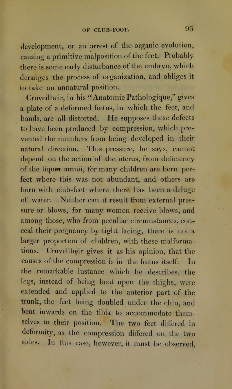 development, or an arrest of the organic evolution, causing a primitive malposition of the feet. Probably there is some early disturbance of the embryo, which deranges the process of organization, and obliges it to take an unnatural position. Cruveilheir, in his “ Anatomie Pathologique,” gives a plate of a deformed foetus, in which the feet, and hands, are all distorted. He supposes these defects to have been produced by compression, which pre- vented the members from being developed in their natural direction. This pressure, he says, cannot depend on the action of the uterus, from deficiency of the liquer amnii, for many children are born per- fect where this was not abundant, and others are born with club-feet where there has been a deluge of water. Neither can it result from external pres- sure or blows, for many women receive blows, and among those, who from peculiar circumstances, con- ceal their pregnancy by tight lacing, there is not a larger proportion of children, with these malforma- tions. Cruveilheir gives it as his opinion, that the causes of the compression is in the foetus itself. In the remarkable instance which he describes, the legs, instead of being bent upon the thighs, were extended and applied to the anterior part of the trunk, the feet being doubled under the chin, and bent inwards on the tibia to accommodate them- selves to their position. The two feet differed in deformity, as the compression differed on the two sides. In this case, however, it must be observed,