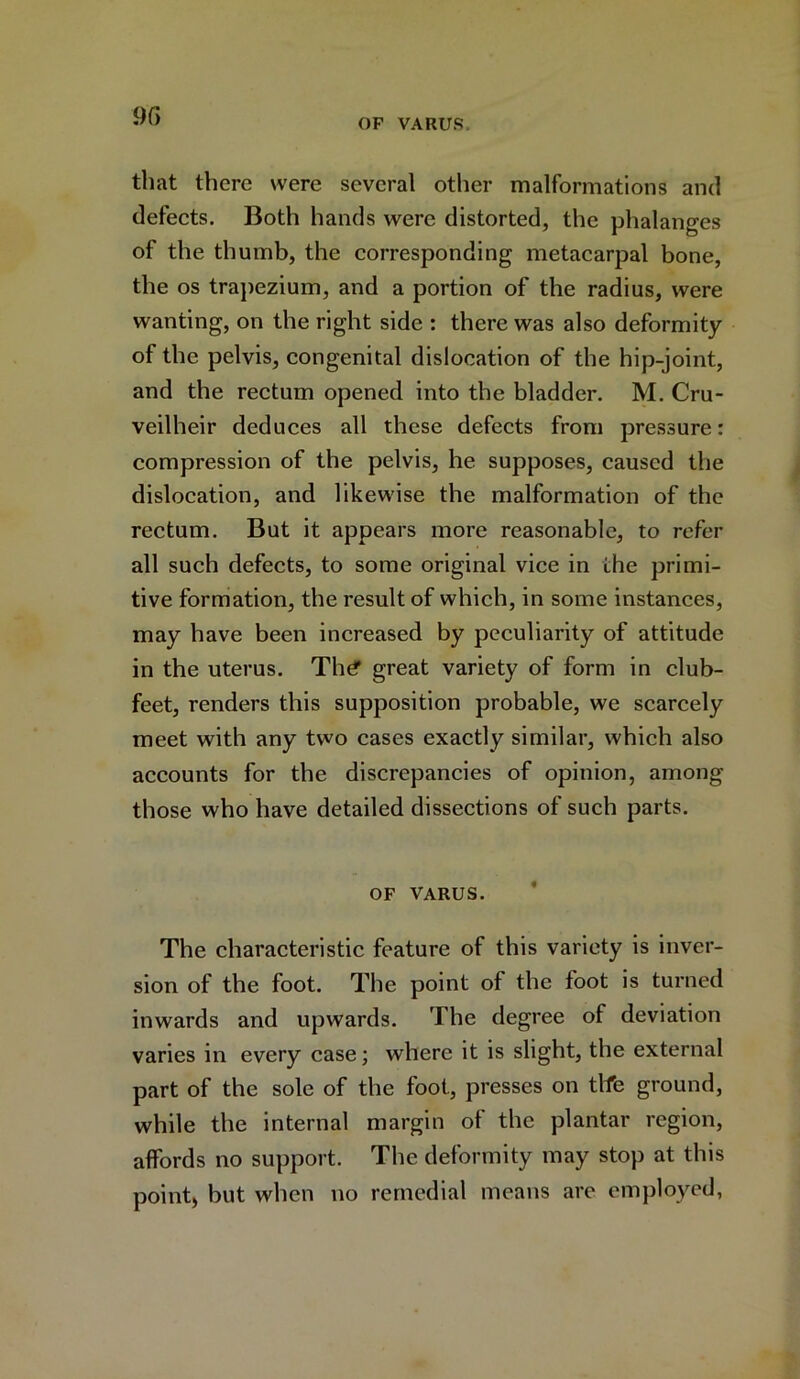 that there were several other malformations and defects. Both hands were distorted, the phalanges of the thumb, the corresponding metacarpal bone, the os trapezium, and a portion of the radius, were wanting, on the right side : there was also deformity of the pelvis, congenital dislocation of the hip-joint, and the rectum opened into the bladder. M. Cru- veilheir deduces all these defects from pressure: compression of the pelvis, he supposes, caused the dislocation, and likewise the malformation of the rectum. But it appears more reasonable, to refer all such defects, to some original vice in the primi- tive formation, the result of which, in some instances, may have been increased by peculiarity of attitude in the uterus. The* great variety of form in club- feet, renders this supposition probable, we scarcely meet with any two cases exactly similar, which also accounts for the discrepancies of opinion, among those who have detailed dissections of such parts. OF VARUS. The characteristic feature of this variety is inver- sion of the foot. The point of the foot is turned inwards and upwards. The degree of deviation varies in every case; where it is slight, the external part of the sole of the foot, presses on tlfe ground, while the internal margin ot the plantar region, affords no support. The deformity may stop at this point, but when no remedial means are employed,