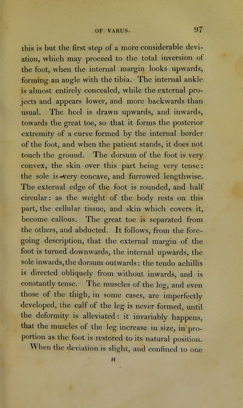 this is but the first step of a more considerable devi- ation, which may proceed to the total inversion ot the foot, when the internal margin looks upwards, forming an angle with the tibia. The internal ankle is almost entirely concealed, while the external pro- jects and appears lower, and more backwards than usual. The heel is drawn upwards, and inwards, towards the great toe, so that it forms the posterior extremity of a curve formed by the internal border of the foot, and when the patient stands, it does not touch the ground. The dorsum of the foot is very convex, the skin over this part being very tense: the sole is-very concave, and furrowed lengthwise. The external edge of the foot is rounded, and half circular: as the weight of the body rests on this part, the cellular tissue, and skin which covers it, become callous. The great toe is separated from the others, and abducted. It follows, from the fore- going description, that the external margin of the foot is turned downwards, the internal upwards, the sole inwards,the dorsum outwards: the tendo achillis is directed obliquely from without inwards, and is constantly tense. The muscles of the leg, and even those of the thigh, in some cases, are imperfectly developed, the calf of the leg is never formed, until the deformity is alleviated: it invariably happens, that the muscles of the leg increase in size, in pro- portion as the foot is restored to its natural position. When the deviation is slight, and confined to one H