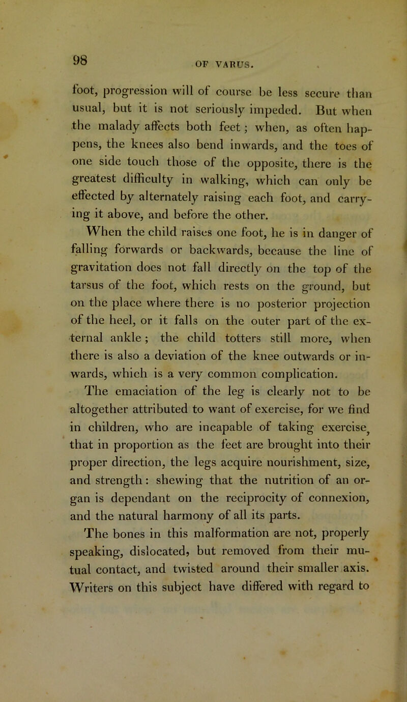 OF VARUS. toot, progression will ot course be less secure than usual, but it is not seriously impeded. But when the malady affects both feet; when, as often hap- pens, the knees also bend inwards, and the toes of one side touch those of the opposite, there is the greatest difficulty in walking, which can only be effected by alternately raising each foot, and carry- ing it above, and before the other. When the child raises one foot, he is in danger of falling forwards or backwards, because the line of gravitation does not fall directly on the top of the tarsus of the foot, which rests on the ground, but on the place where there is no posterior projection of the heel, or it falls on the outer part of the ex- ternal ankle; the child totters still more, when there is also a deviation of the knee outwards or in- wards, which is a very common complication. The emaciation of the leg is clearly not to be altogether attributed to want of exercise, for we find in children, who are incapable of taking exercise^ that in proportion as the feet are brought into their proper direction, the legs acquire nourishment, size, and strength: shewing that the nutrition of an or- gan is dependant on the reciprocity of connexion, and the natural harmony of all its parts. The bones in this malformation are not, properly speaking, dislocated, but removed from their mu- tual contact, and twisted around their smaller axis. Writers on this subject have differed with regard to