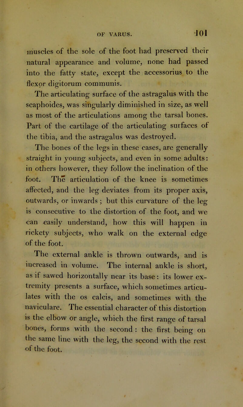 muscles of the sole of the foot had preserved their natural appearance and volume, none had passed into the fatty state, except the accessorius to the flexor digitorum communis. The articulating surface of the astragalus with the scaphoides, was singularly diminished in size, as well as most of the articulations among the tarsal bones. Part of the cartilage of the articulating surfaces ol the tibia, and the astragalus was destroyed. The bones of the legs in these cases, are generally straight in young subjects, and even in some adults: in others however, they follow the inclination of the foot. The articulation of the knee is sometimes affected, and the leg deviates from its proper axis, outwards, or inwards ; but this curvature of the leg is consecutive to the distortion of the foot, and we can easily understand, how this will happen in rickety subjects, who walk on the external edge of the foot. The external ankle is thrown outwards, and is increased in volume. The internal ankle is short, as it sawed horizontally near its base: its lower ex- tremity presents a surface, which sometimes articu- lates with the os calcis, and sometimes with the naviculare. The essential character of this distortion is the elbow or angle, which the first range of tarsal bones, forms with the second : the first being on the same line with the leg, the second with the rest ol the foot.