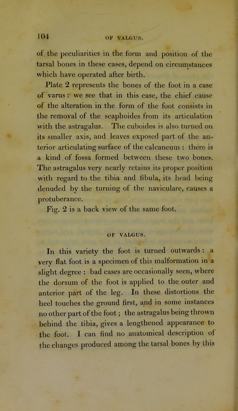 of the peculiarities in the form and position of the tarsal bones in these cases, depend on circumstances which have operated after birth. Plate 2 represents the bones of the foot in a case of varus: we see that in this case, the chief cause of the alteration in the form of the foot consists in the removal of the scaphoides from its articulation with the astragalus. The cuboides is also turned on its smaller axis, and leaves exposed part of the an- terior articulating surface of the calcaneum : there is a kind of fossa formed between these two bones. The astragalus very nearly retains its proper position with regard to the tibia and fibula, its head being denuded by the turning of the naviculare, causes a protuberance. Fig. 2 is a back view of the same foot. OF VALGUS. In this variety the foot is turned outwards : a very flat foot is a specimen of this malformation in a slight degree : bad cases are occasionally seen, where the dorsum of the foot is applied to the outer and anterior part of the leg. In these distortions the heel touches the ground first, and in some instances no other part of the foot; the astragalus being thrown behind the tibia, gives a lengthened appearance to fhe foot. I can find no anatomical description ol the changes produced among the tarsal bones by this