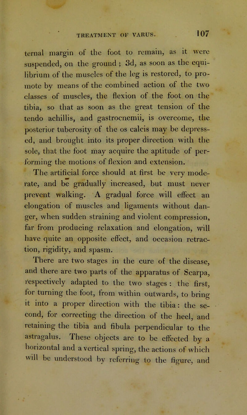 ternal margin of the foot to remain, as it were suspended, on the ground ; 3d, as soon as the equi- librium of the muscles of the leg is restored, to pro- mote by means of the combined action of the two classes of muscles, the flexion of the foot on the tibia, so that as soon as the great tension of the tendo achillis, and gastrocnemii, is overcome, the posterior tuberosity of the os calcis may be depress- ed, and brought into its proper direction with the sole, that the foot may acquire the aptitude of per- forming the motions of flexion and extension. The artificial force should at first be very mode- rate, and be gradually increased, but must never prevent walking. A gradual force will effect an elongation of muscles and ligaments without dan- ger, when sudden straining and violent compression, far from producing relaxation and elongation, will have quite an opposite effect, and occasion retrac- tion, rigidity, and spasm. There are two stages in the cure of the disease, and there are two parts of the apparatus of Scarpa, respectively adapted to the two stages : the first, for turning the toot, from within outwards, to bring it into a proper direction with the tibia: the se- cond, for correcting the direction of the heel, and retaining the tibia and fibula perpendicular to the astragalus. These objects are to be effected by a horizontal and a vertical spring, the actions of which will be understood by referring to the figure, and