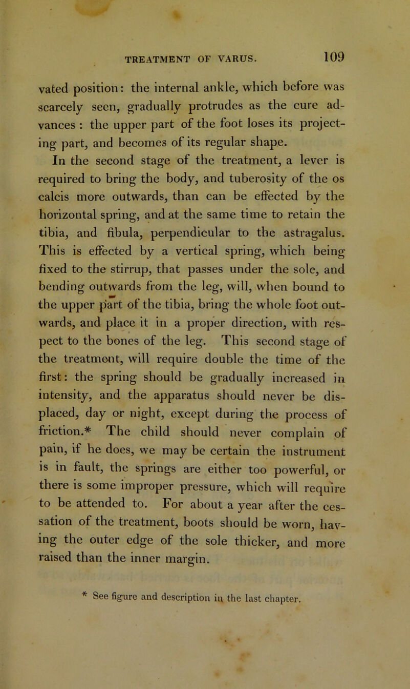 vated position: the internal ankle, which before was scarcely seen, gradually protrudes as the cure ad- vances : the upper part of the foot loses its project- ing part, and becomes of its regular shape. In the second stage of the treatment, a lever is required to bring the body, and tuberosity of the os calcis more outwards, than can be effected by the horizontal spring, and at the same time to retain the tibia, and fibula, perpendicular to the astragalus. This is effected by a vertical spring, which being fixed to the stirrup, that passes under the sole, and bending outwards from the leg, will, when bound to the upper part of the tibia, bring the whole foot out- wards, and place it in a proper direction, with res- pect to the bones of the leg. This second stage of the treatment, will require double the time of the first: the spring should be gradually increased in intensity, and the apparatus should never be dis- placed, day or night, except during the process of friction.* The child should never complain of pain, if he does, we may be certain the instrument is in fault, the springs are either too powerful, or there is some improper pressure, which will require to be attended to. For about a year after the ces- sation of the treatment, boots should be worn, hav- ing the outer edge of the sole thicker, and more raised than the inner margin. * See figure and description in the last chapter.