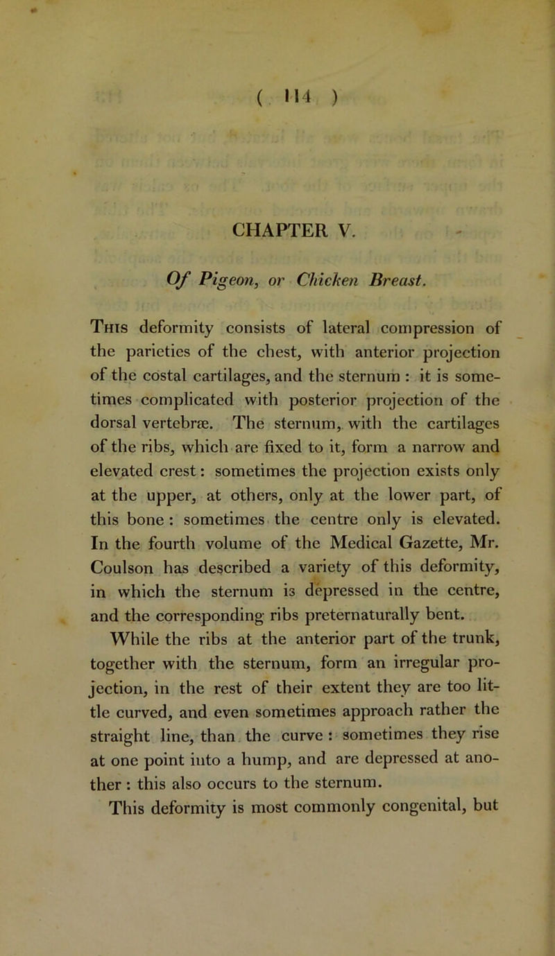 ( H4 ) CHAPTER V. Of Pigeon, or Chicken Breast. This deformity consists of lateral compression of the parieties of the chest, with anterior projection of the costal cartilages, and the sternum : it is some- times complicated with posterior projection of the dorsal vertebra. The sternum, with the cartilages of the ribs, which are fixed to it, form a narrow and elevated crest: sometimes the projection exists only at the upper, at others, only at the lower part, of this bone: sometimes the centre only is elevated. In the fourth volume of the Medical Gazette, Mr. Coulson has described a variety of this deformity, in which the sternum is depressed in the centre, and the corresponding ribs preternaturally bent. While the ribs at the anterior part of the trunk, together with the sternum, form an irregular pro- jection, in the rest of their extent they are too lit- tle curved, and even sometimes approach rather the straight line, than the curve : sometimes they rise at one point into a hump, and are depressed at ano- ther : this also occurs to the sternum. This deformity is most commonly congenital, but