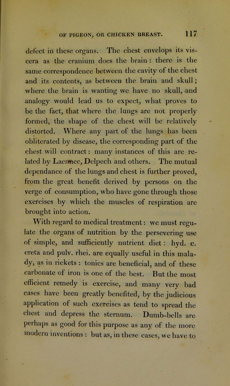 defect in these organs. The chest envelops its vis- cera as the cranium does the brain : there is the same correspondence between the cavity of the chest and its contents, as between the brain and skull; where the brain is wanting we have no skull, and analogy would lead us to expect, what proves to be the fact, that where the lungs are not properly formed, the shape of the chest will be relatively distorted. Where any part of the lungs has been obliterated by disease, the corresponding part of the chest will contract: many instances of this are re- lated by Laermec, Delpech and others. The mutual dependance of the lungs and chest is further proved, from the great benefit derived by persons on the verge of consumption, who have gone through those exercises by which the muscles of respiration are brought into action. With regard to medical treatment: we must regu- late the organs of nutrition by the persevering use of simple, and sufficiently nutrient diet: hyd. c. creta and pulv. rhei. are equally useful in this mala- dy, as in rickets : tonics are beneficial, and of these carbonate of iron is one of the best. But the most efficient remedy is exercise, and many very bad cases have been greatly benefited, by the judicious application of such exercises as tend to spread the chest and depress the sternum. Dumb-bells are perhaps as good for this purpose as any of the more modern inventions : but as, in these cases, we have to