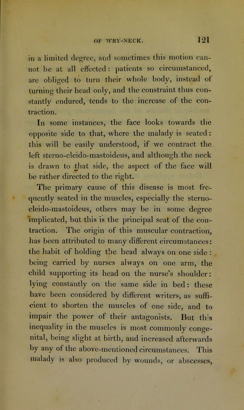 in a limited degree, and sometimes this motion ean- not be at all effected: patients so circumstanced, are obliged to turn their whole body, instead of turning their head only, and the constraint thus con- stantly endured, tends to the increase of the con- traction. In some instances, the face looks towards the opposite side to that, where the malady is seated : this will be easily understood, if we contract the left sterno-cleido-mastoideus, and although the neck is drawn to that side, the aspect of the face will be rather directed to the right. The primary cause of this disease is most fre- quently seated in the muscles, especially the sterno- cleido-mastoideus, others may be in some degree implicated, but this is the principal seat of the con- traction. The origin of this muscular contraction, has been attributed to many different circumstances: the habit of holding the head always on one side : being carried by nurses always on one arm, the child supporting its head on the nurse’s shoulder: lying constantly on the same side in bed: these have been considered by different writers, as suffi- cient to shorten the muscles of one side, and to impair the power of their antagonists. But tins inequality in the muscles is most commonly conge- nital, being slight at birth, and increased afterwards by any of the above-mentioned circumstances. This malady is also produced by wounds, or abscesses.