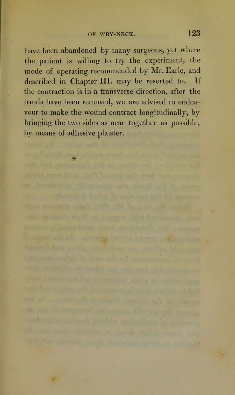 have been abandoned by many surgeons, yet where the patient is willing to try the experiment, the mode of operating recommended by Mr. Earle, and described in Chapter III. may be resorted to. If the contraction is in a transverse direction, after the bands have been removed, we are advised to endea- vour to make the wound contract longitudinally, by bringing the two sides as near together as possible, by means of adhesive plaister.