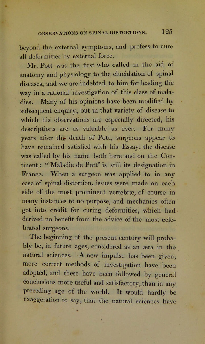 beyond the external symptoms, and profess to cure all deformities by external force. Mr. Pott was the first who called in the aid of anatomy and physiology to the elucidation of spinal diseases, and we are indebted to him for leading the way in a rational investigation of this class of mala- dies. Many of his opinions have been modified by subsequent enquiry, but in that variety of disease to which his observations are especially directed, his descriptions are as valuable as ever. For many years after th© death of Pott, surgeons appear to have remained satisfied with his Essay, the disease was called by his name both here and on the Con- tinent : “ Maladie de Pott” is still its designation in France. When a surgeon was applied to in any case of spinal distortion, issues were made on each side of the most prominent vertebrae, of course in many instances to no purpose, and mechanics often got into credit for curing deformities, which had derived no benefit from the advice of the most cele- brated surgeons. The beginning of the present century will proba- bly be, in future ages, considered as an sera in the natural sciences. A new impulse has been given, more correct methods of investigation have been adopted, and these have been followed by general conclusions more useful and satisfactory, than in any preceding age of the world. It would hardly be exaggeration to say, that the natural sciences have