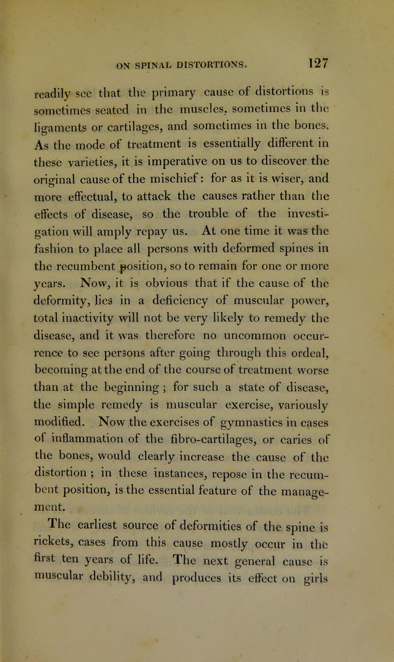 readily sec that the primary cause of distortions is sometimes seated in the muscles, sometimes in the ligaments or cartilages, and sometimes in the bones. As the mode of treatment is essentially different in these varieties, it is imperative on us to discover the original cause of the mischief: for as it is wiser, and more effectual, to attack the causes rather than the effects of disease, so the trouble of the investi- gation will amply repay us. At one time it was the fashion to place all persons with deformed spines in the recumbent position, so to remain for one or more years. Now, it is obvious that if the cause of the deformity, lies in a deficiency of muscular power, total inactivity will not be very likely to remedy the disease, and it was therefore no uncommon occur- rence to see persons after going through this ordeal, becoming at the end of the course of treatment worse than at the beginning ; for such a state of disease, the simple remedy is muscular exercise, variously modified. Now the exercises of gymnastics in cases of inflammation of the fibro-cartilages, or caries of the bones, would clearly increase the cause of the distortion ; in these instances, repose in the recum- bent position, is the essential feature of the manage- ment. The earliest source of deformities of the spine is rickets, cases from this cause mostly occur in the first ten years of life. The next general cause is muscular debility, and produces its effect on girls