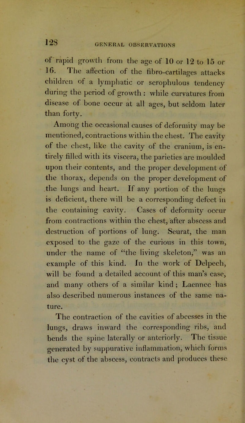 of rapid growth from the age of 10 or 12 to 15 or H). The affection of the fibro-cartilages attacks children of a lymphatic or scrophulous tendency during the period of growth : while curvatures from disease of bone occur at all ages, but seldom later than forty. Among the occasional causes of deformity may be mentioned, contractions within the chest. The cavity of the chest, like the cavity of the cranium, is en- tirely filled with its viscera, the parieties are moulded upon their contents, and the proper development of the thorax, depends on the proper development of the lungs and heart. If any portion of the lungs is deficient, there will be a corresponding defect in the containing cavity. Cases of deformity occur from contractions within the chest, after abscess and destruction of portions of lung. Seurat, the man exposed to the gaze of the curious in this town, under the name of “the living skeleton,” was an example of this kind. In the work of Delpech, will be found a detailed account of this man’s case, and many others of a similar kind ; Laenncc has also described numerous instances of the same na- ture. The contraction of the cavities of abcesses in the lungs, draws inward the corresponding ribs, and bends the spine laterally or anteriorly. The tissue generated by suppurative inflammation, which forms the cyst of the abscess, contracts and produces these