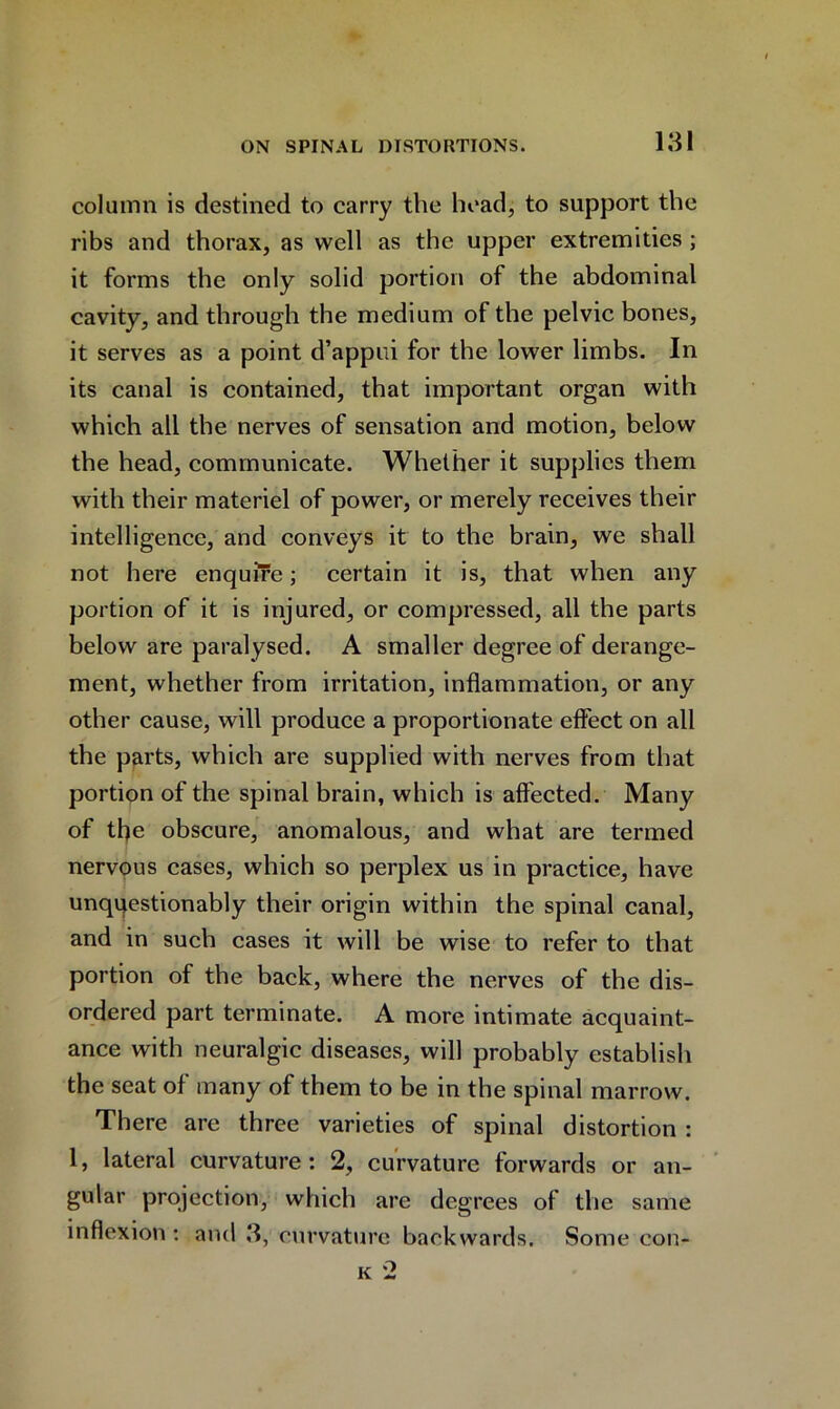 column is destined to carry the head, to support the ribs and thorax, as well as the upper extremities ; it forms the only solid portion of the abdominal cavity, and through the medium of the pelvic bones, it serves as a point d’appui for the lower limbs. In its canal is contained, that important organ with which all the nerves of sensation and motion, below the head, communicate. Whether it supplies them with their materiel of power, or merely receives their intelligence, and conveys it to the brain, we shall not here enquire; certain it is, that when any portion of it is injured, or compressed, all the parts below are paralysed. A smaller degree of derange- ment, whether from irritation, inflammation, or any other cause, will produce a proportionate effect on all the parts, which are supplied with nerves from that portion of the spinal brain, which is affected. Many of the obscure, anomalous, and what are termed nervous cases, which so perplex us in practice, have unquestionably their origin within the spinal canal, and in such cases it will be wise to refer to that portion of the back, where the nerves of the dis- ordered part terminate. A more intimate acquaint- ance with neuralgic diseases, will probably establish the seat of many of them to be in the spinal marrow. There are three varieties of spinal distortion : 1, lateral curvature: 2, curvature forwards or an- gular projection, which are degrees of the same inflexion: and 3, curvature backwards. Some con-