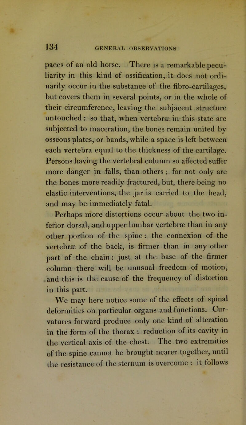 paces of an old horse. There is a remarkable pecu- liarity in this kind of ossification, it does not ordi- narily occur in the substance of the fibro-cartilages, but covers them in several points, or in the whole of their circumference, leaving the subjacent structure untouched : so that, when vertebrae in this state are subjected to maceration, the bones remain united by osseous plates, or bands, while a space is left between each vertebra equal to the thickness of the cartilage. Persons having the vertebral column so affected suffer more danger in falls, than others ; for not only are the bones more readily fractured, but, there being no elastic interventions, the jar is carried to the head, and may be immediately fatal. Perhaps more distortions occur about the two in- ferior dorsal, and upper lumbar vertebrae than in any other portion of the spine: the connexion of the vertebrae of the back, is firmer than in any other part of the chain : just at the base of the firmer column there will be unusual freedom of motion, and this is the cause of the frequency of distortion in this part. We may here notice some of the effects of spinal deformities on particular organs and functions. Cur- vatures forward produce only one kind of alteration in the form of the thorax : reduction of its cavity in the vertical axis of the chest. The two extremities of the spine cannot be brought nearer together, until the resistance of the sternum is overcome : it follows