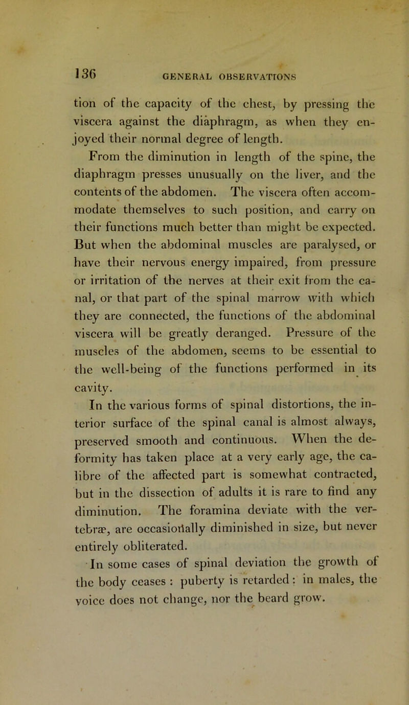 130 tion of the capacity of the chest, by pressing the viscera against the diaphragm, as when they en- joyed their normal degree of length. From the diminution in length of the spine, the diaphragm presses unusually on the liver, and the contents of the abdomen. The viscera often accom- modate themselves to such position, and carry on their functions much better than might be expected. But when the abdominal muscles are paralysed, or have their nervous energy impaired, from pressure or irritation of the nerves at their exit from the ca- nal, or that part of the spinal marrow with which they are connected, the functions of the abdominal viscera will be greatly deranged. Pressure of the muscles of the abdomen, seems to be essential to the well-being of the functions performed in its cavitv. J In the various forms of spinal distortions, the in- terior surface of the spinal canal is almost always, preserved smooth and continuous. When the de- formity has taken place at a very early age, the ca- libre of the affected part is somewhat contracted, but in the dissection of adults it is rare to find any diminution. The foramina deviate with the ver- tebra?, are occasionally diminished in size, but never entirely obliterated. In some cases of spinal deviation the growth of the body ceases : puberty is retarded: in males, the voice does not change, nor the beard grow.