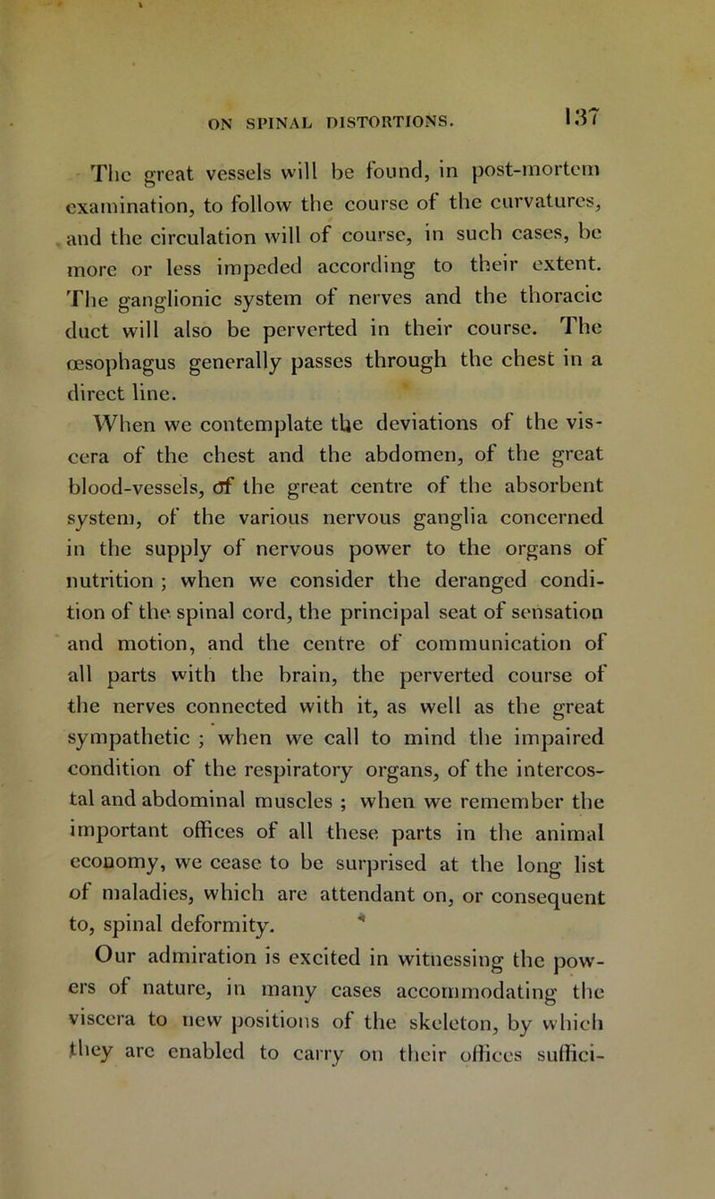 The great vessels will be found, in post-mortem examination, to follow the course of the curvatures, and the circulation will of course, in such cases, be more or less impeded according to their extent. The ganglionic system of nerves and the thoracic duct will also be perverted in their course. The cesophagus generally passes through the chest in a direct line. When we contemplate the deviations of the vis- cera of the chest and the abdomen, of the great blood-vessels, df the great centre of the absorbent system, of the various nervous ganglia concerned in the supply of nervous power to the organs of nutrition ; when we consider the deranged condi- tion of the spinal cord, the principal seat of sensation and motion, and the centre of communication of all parts with the brain, the perverted course of the nerves connected with it, as well as the great sympathetic ; when we call to mind the impaired condition of the respiratory organs, of the intercos- tal and abdominal muscles ; when we remember the important offices of all these parts in the animal economy, we cease to be surprised at the long list of maladies, which are attendant on, or consequent to, spinal deformity. Our admiration is excited in witnessing the pow- ers of nature, in many cases accommodating the viscera to new positions of the skeleton, by which they arc enabled to carry on their offices suflici-