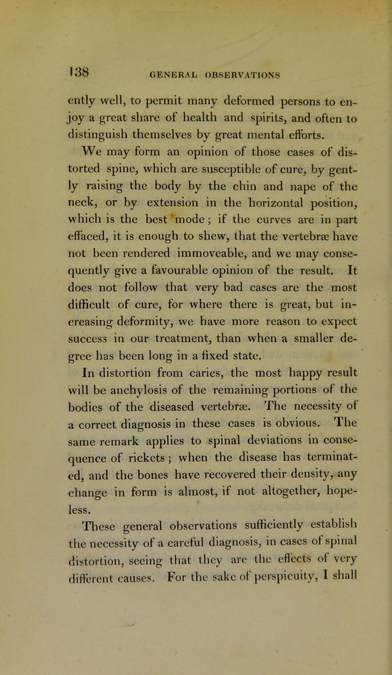 ently well, to permit many deformed persons to en- joy a great share of health and spirits, and often to distinguish themselves by great mental efforts. We may form an opinion of those cases of dis- torted spine, which are susceptible of cure, by gent- ly raising the body by the chin and nape of the neck, or by extension in the horizontal position, which is the best mode ; if the curves are in part effaced, it is enough to shew, that the vertebrae have not been rendered immoveable, and we may conse- quently give a favourable opinion of the result. It does not follow that very bad cases are the most difficult of cure, for where there is great, but in- creasing deformity, we have more reason to expect success in our treatment, than when a smaller de- gree has been long in a fixed state. In distortion from caries, the most happy result will be anchylosis of the remaining portions of the bodies of the diseased vertebrae. The necessity of a correct diagnosis in these cases is obvious. The same remark applies to spinal deviations in conse- quence of rickets ; when the disease has terminat- ed, and the bones have recovered their density, any change in form is almost, if not altogether, hope- less. These general observations sufficiently establish the necessity of a careful diagnosis, in cases of spinal distortion, seeing that they are the effects of very different causes. For the sake of perspicuity, I shall