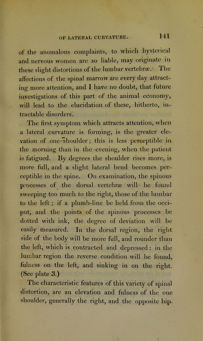 of the anomalous complaints, to which hysterical and nervous women are so liable, may originate in these slight distortions of the lumbar vertebra?. 4 he affections of the spinal marrow are every day attract- ing more attention, and I have no doubt, that future investigations of this part of the animal economy, will lead to the elucidation of these, hitherto, in- tractable disorders. The first symptom which attracts attention, when a lateral curvature is forming, is the greater ele- vation of one shoulder; this is less perceptible in the morning than in the -evening, when the patient is fatigued. By degrees the shoulder rises more, is more full, and a slight lateral bend becomes per- ceptible in the spine. On examination, the spinous processes of the dorsal vertebrae will be found sweeping too much to the right, those of the lumbar to the left; if a plumb-line be held from the occi- put, and the points of the spinous processes be dotted with ink, the degree of deviation will be easily measured. In the dorsal region, the right side of the body will be more full, and rounder than the left, which is contracted and depressed : in the lumbar region the reverse condition will be found, fulness on the left, and sinking in on the right. (See plate 3.) The characteristic features of this variety of spinal distortion, are an elevation and fulness of the one shoulder, generally the right, and the opposite hip.