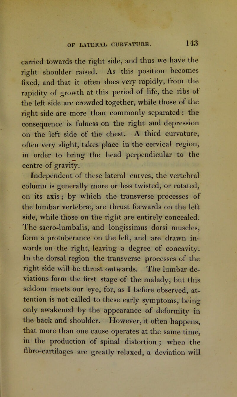 carried towards the right side, and thus we have the right shoulder raised. As this position becomes fixed, and that it often does very rapidly, from the rapidity of growth at this period of life, the ribs of the left side are crowded together, while those of the right side are more than commonly separated : the consequence is fulness on the right and depression on the left side of the chest. A third curvature, often very slight, takes place in the cervical region, in order to bring the head perpendicular to the centre of gravity. Independent of these lateral curves, the vertebral column is generally more or less twisted, or rotated, on its axis; by which the transverse processes of the lumbar vertebrae, are thrust forwards on the left side, while those on the right are entirely concealed. The sacro-lumbalis, and longissimus dorsi muscles, form a protuberance on the left, and are drawn in- wards on the right, leaving a degree of concavity. In the dorsal region the transverse processes of the right side will be thrust outwards. The lumbar de- viations form the first stage of the malady, but this seldom meets our eye, for, as I before observed, at- tention is not called to these early symptoms, being only awakened by the appearance of deformity in the back and shoulder. However, it often happens, that more than one cause operates at the same time, in the production of spinal distortion ; when the fibro-cartilages are greatly relaxed, a deviation will