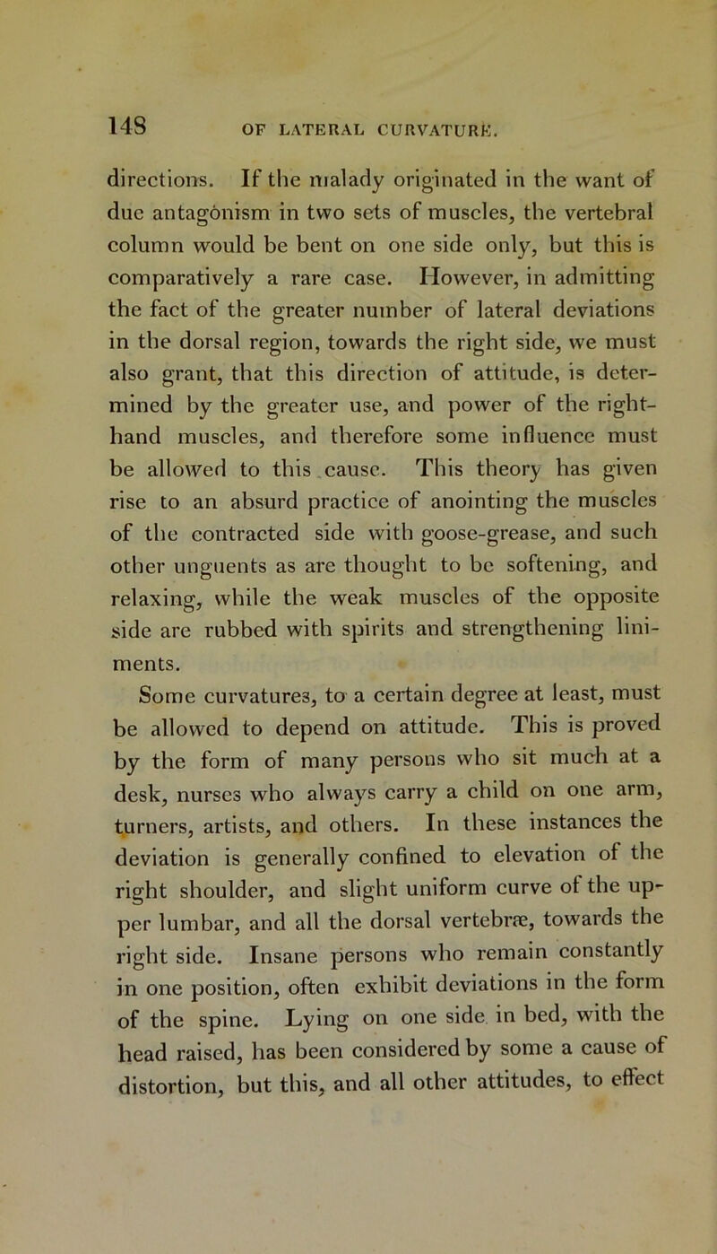 directions. If the malady originated in the want of due antagonism in two sets of muscles, the vertebral column would be bent on one side only, but this is comparatively a rare case. However, in admitting the fact of the greater number of lateral deviations in the dorsal region, towards the right side, we must also grant, that this direction of attitude, is deter- mined by the greater use, and power of the right- hand muscles, and therefore some influence must be allowed to this cause. This theory has given rise to an absurd practice of anointing the muscles of the contracted side with goose-grease, and such other unguents as are thought to be softening, and relaxing, while the weak muscles of the opposite side are rubbed with spirits and strengthening lini- ments. Some curvatures, to a certain degree at least, must be allowed to depend on attitude. This is proved by the form of many persons who sit much at a desk, nurses who always carry a child on one arm, turners, artists, and others. In these instances the deviation is generally confined to elevation of the right shoulder, and slight uniform curve of the up- per lumbar, and all the dorsal vertebrae, towards the right side. Insane persons who remain constantly in one position, often exhibit deviations in the form of the spine. Lying on one side in bed, with the head raised, has been considered by some a cause of distortion, but this, and all other attitudes, to effect