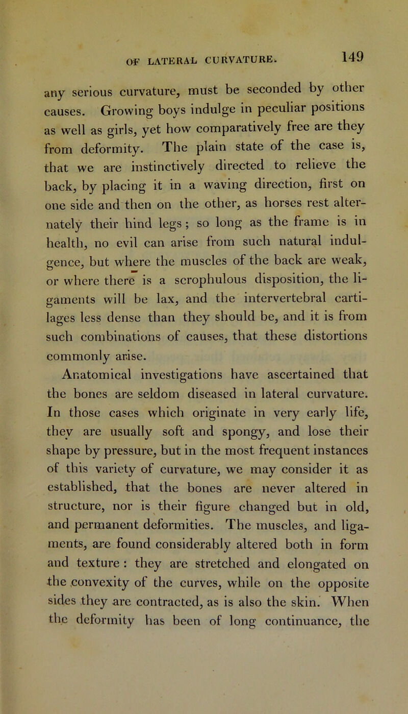 any serious curvature, must be seconded by othei causes. Growing boys indulge in peculiar positions as well as girls, yet how comparatively free are they from deformity. The plain state of the case is, that we are instinctively directed to relieve the back, by placing it in a waving direction, first on one side and then on the other, as horses rest alter- nately their hind legs; so long as the frame is in health, no evil can arise from such natural indul- gence, but where the muscles of the back are weak, or where there is a scrophulous disposition, the li- gaments will be lax, and the intervertebral carti- lages less dense than they should be, and it is from such combinations of causes, that these distortions commonly arise. Anatomical investigations have ascertained that the bones are seldom diseased in lateral curvature. In those cases which originate in very early life, they are usually soft and spongy, and lose their shape by pressure, but in the most frequent instances of this variety of curvature, we may consider it as established, that the bones are never altered in structure, nor is their figure changed but in old, and permanent deformities. The muscles, and liga- ments, are found considerably altered both in form and texture : they are stretched and elongated on the convexity of the curves, while on the opposite sides they are contracted, as is also the skin. When the deformity has been of long continuance, the