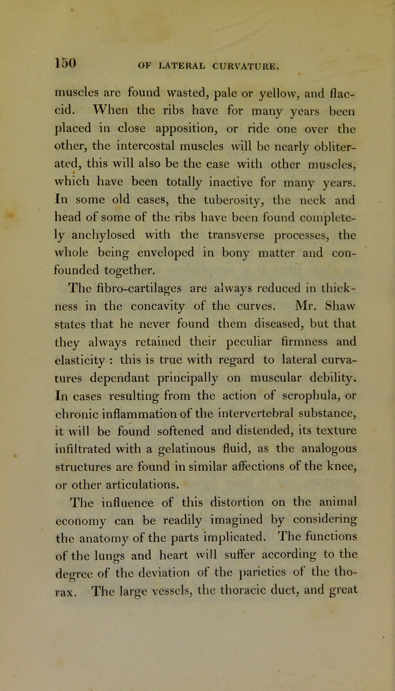 muscles are found wasted, pale or yellow, and flac- cid. When the ribs have for many years been placed in close apposition, or ride one over the other, the intercostal muscles will be nearly obliter- ated, this will also be the case with other muscles, which have been totally inactive for many years. In some old cases, the tuberosity, the neck and head of some of the ribs have been found complete- ly anchylosed with the transverse processes, the whole being enveloped in bony matter and con- founded together. The fibro-cartilages are always reduced in thick- ness in the concavity of the curves. Mr. Shaw states that he never found them diseased, but that they always retained their peculiar firmness and elasticity : this is true with regard to lateral curva- tures dependant principally on muscular debility. In cases resulting from the action of scrophula, or chronic inflammation of the intervertebral substance, it will be found softened and distended, its texture infiltrated with a gelatinous fluid, as the analogous structures are found in similar affections of the knee, or other articulations. The influence of this distortion on the animal economy can be readily imagined by considering the anatomy of the parts implicated. The functions of the lungs and heart will suffer according to the degree of the deviation of the parieties of the tho- rax. The large vessels, the thoracic duct, and great