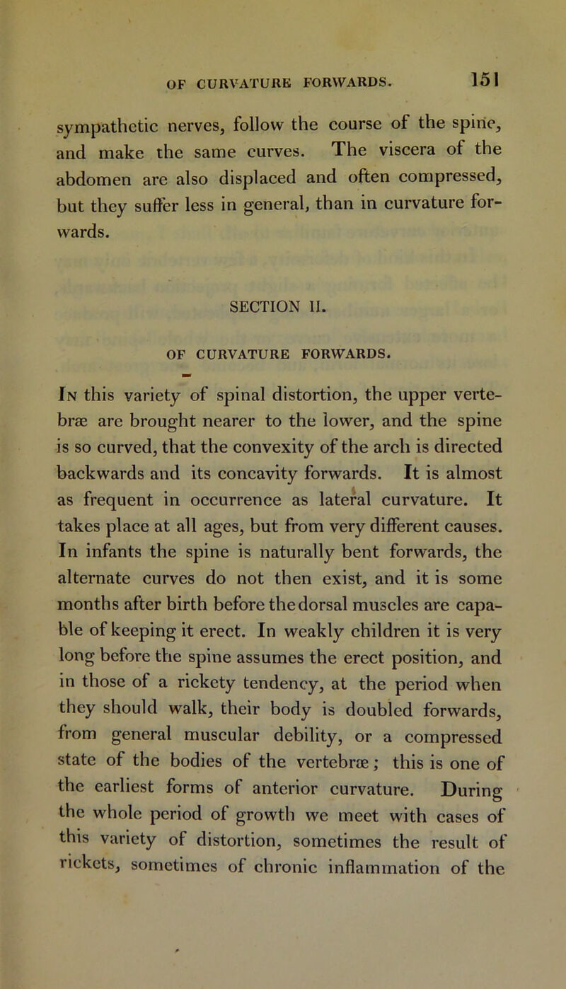 sympathetic nerves, follow the course of the spine, and make the same curves. The viscera of the abdomen are also displaced and often compressed, but they suffer less in general, than in curvature for- wards. SECTION II. OF CURVATURE FORWARDS. In this variety of spinal distortion, the upper verte- brae are brought nearer to the lower, and the spine is so curved, that the convexity of the arch is directed backwards and its concavity forwards. It is almost as frequent in occurrence as lateral curvature. It takes place at all ages, but from very different causes. In infants the spine is naturally bent forwards, the alternate curves do not then exist, and it is some months after birth before the dorsal muscles are capa- ble of keeping it erect. In weakly children it is very long before the spine assumes the erect position, and in those of a rickety tendency, at the period when they should walk, their body is doubled forwards, from general muscular debility, or a compressed state of the bodies of the vertebra; this is one of the earliest forms of anterior curvature. During the whole period of growth we meet with cases of this variety of distortion, sometimes the result of rickets, sometimes of chronic inflammation of the