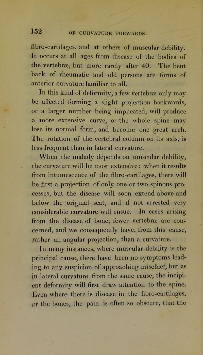 OF CURVATURE FORWARDS. fibr o-cartilages, and at others of muscular debility. It occurs at all ages from disease of the bodies of the vertebrae, but more rarely after 40. The bent back of rheumatic and old persons are forms of anterior curvature familiar to all. In this kind of deformity, a few vertebrae only may be affected forming a slight projection backwards, or a larger number being implicated, will produce a more extensive curve, or the whole spine may lose its normal form, and become one great arch. The rotation of the vertebral column on its axis, is less frequent than in lateral curvature. When the malady depends on muscular debility, the curvature will be most extensive: when it results from intumescence of the fibro-cartilages, there will be first a projection of only one or two spinous pro- cesses, but the disease will soon extend above and below the original seat, and if not arrested very considerable curvature will ensue. In cases arising from the disease of bone, fewer vertebrae are con- cerned, and we consequently have, from this cause, rather an angular projection, than a curvature. In many instances, where muscular debility is the principal cause, there have been no symptoms lead- ing to any suspicion of approaching mischief, but as in lateral curvature from the same cause, the incipi- ent deformity will first draw attention to the spine. Even where there is disease in the fibro-cartilages, pr the bones, the pain is often so obscure, that the