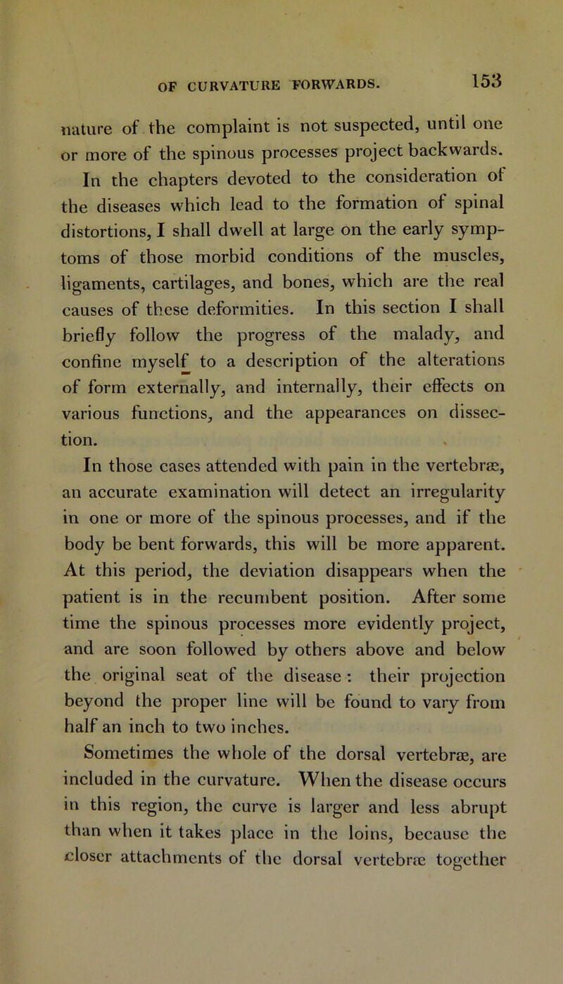 nature of the complaint is not suspected, until one or more of the spinous processes project backwards. In the chapters devoted to the consideration oi the diseases which lead to the formation of spinal distortions, I shall dwell at large on the early symp- toms of those morbid conditions of the muscles, ligaments, cartilages, and bones, which are the real causes of these deformities. In this section I shall briefly follow the progress of the malady, and confine myself to a description of the alterations of form externally, and internally, their effects on various functions, and the appearances on dissec- tion. In those cases attended with pain in the vertebras, an accurate examination will detect an irregularity in one or more of the spinous processes, and if the body be bent forwards, this will be more apparent. At this period, the deviation disappears when the patient is in the recumbent position. After some time the spinous processes more evidently project, and are soon followed by others above and below the original seat of the disease : their projection beyond the proper line will be found to vary from half an inch to two inches. Sometimes the whole of the dorsal vertebrae, are included in the curvature. When the disease occurs in this region, the curve is larger and less abrupt than when it takes place in the loins, because the closer attachments of the dorsal vertebrae together