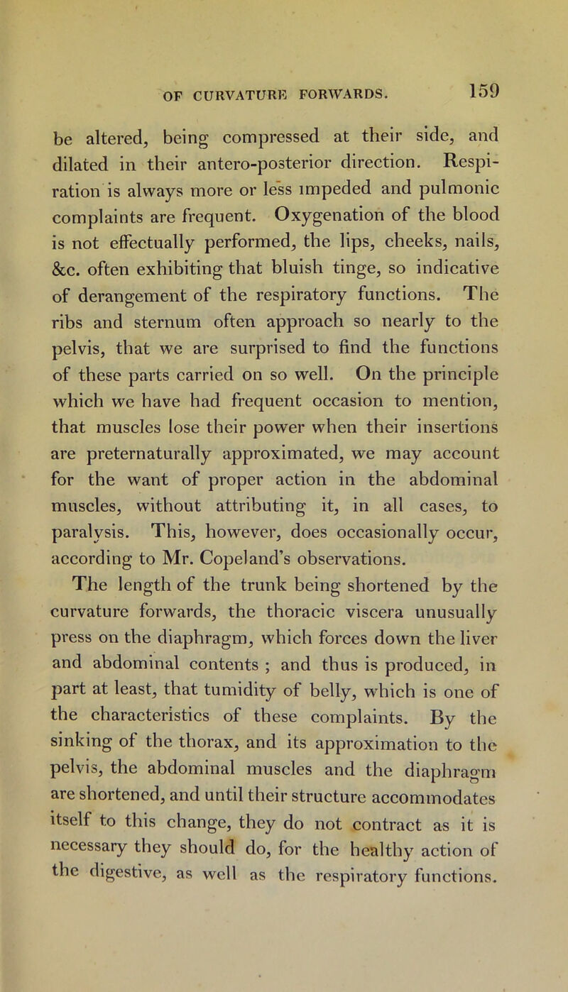 be altered, being compressed at their side, and dilated in their antero-posterior direction. Respi- ration is always more or less impeded and pulmonic complaints are frequent. Oxygenation of the blood is not effectually performed, the lips, cheeks, nails, &c. often exhibiting that bluish tinge, so indicative of derangement of the respiratory functions. The ribs and sternum often approach so nearly to the pelvis, that we are surprised to find the functions of these parts carried on so well. On the principle which we have had frequent occasion to mention, that muscles lose their power when their insertions are preternaturally approximated, we may account for the want of proper action in the abdominal muscles, without attributing it, in all cases, to paralysis. This, however, does occasionally occur, according to Mr. Copeland’s observations. The length of the trunk being shortened by the curvature forwards, the thoracic viscera unusually press on the diaphragm, which forces down the liver and abdominal contents ; and thus is produced, in part at least, that tumidity of belly, which is one of the characteristics of these complaints. By the sinking of the thorax, and its approximation to the pelvis, the abdominal muscles and the diaphragm are shortened, and until their structure accommodates itself to this change, they do not contract as it is necessary they should do, for the healthy action of the digestive, as well as the respiratory functions.