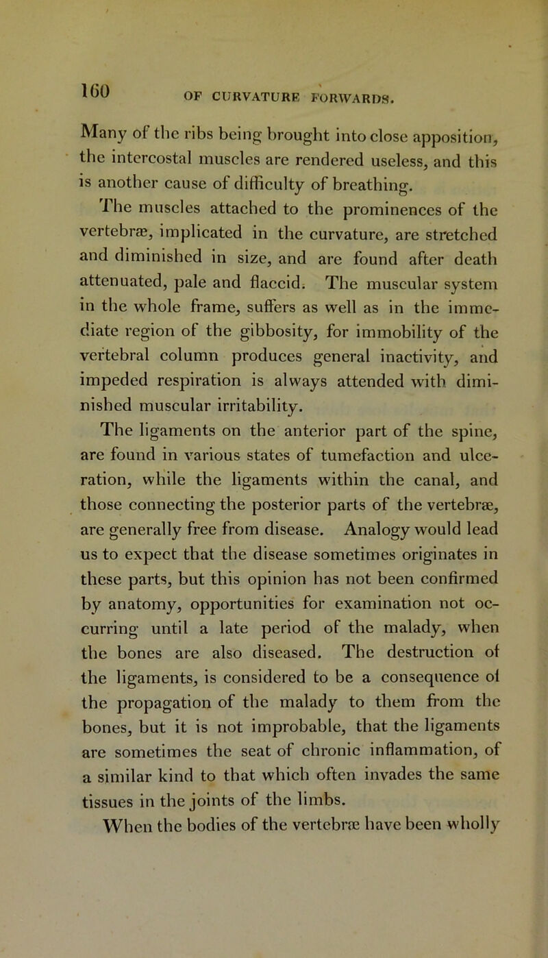OF CURVATURE FORWARDS. Many of the ribs being brought into close apposition, the intercostal muscles are rendered useless, and this is another cause of difficulty of breathing. The muscles attached to the prominences of the vertebras, implicated in the curvature, are stretched and diminished in size, and are found after death attenuated, pale and flaccid. The muscular system in the whole frame, suffers as well as in the imme- diate region of the gibbosity, for immobility of the vertebral column produces general inactivity, and impeded respiration is always attended with dimi- nished muscular irritability. The ligaments on the anterior part of the spine, are found in various states of tumefaction and ulce- ration, while the ligaments within the canal, and those connecting the posterior parts of the vertebrae, are generally free from disease. Analogy would lead us to expect that the disease sometimes originates in these parts, but this opinion has not been confirmed by anatomy, opportunities for examination not oc- curring until a late period of the malady, when the bones are also diseased. The destruction of the ligaments, is considered to be a consequence ol the propagation of the malady to them from the bones, but it is not improbable, that the ligaments are sometimes the seat of chronic inflammation, of a similar kind to that which often invades the same tissues in the joints of the limbs. When the bodies of the vertebrae have been wholly