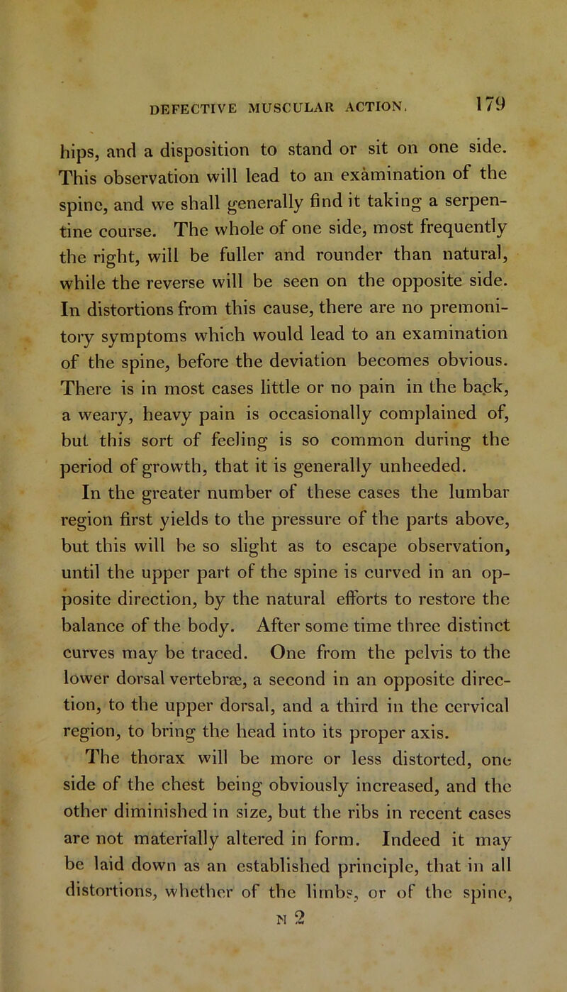 hips, and a disposition to stand or sit on one side. This observation will lead to an examination of the spine, and we shall generally find it taking a serpen- tine course. The whole of one side, most frequently the right, will be fuller and rounder than natural, while the reverse will be seen on the opposite side. In distortions from this cause, there are no premoni- tory symptoms which would lead to an examination of the spine, before the deviation becomes obvious. There is in most cases little or no pain in the ba.ck, a weary, heavy pain is occasionally complained of, but this sort of feeling is so common during the period of growth, that it is generally unheeded. In the greater number of these cases the lumbar region first yields to the pressure of the parts above, but this will be so slight as to escape observation, until the upper part of the spine is curved in an op- posite direction, by the natural efforts to restore the balance of the body. After some time three distinct curves may be traced. One from the pelvis to the lower dorsal vertebrae, a second in an opposite direc- tion, to the upper dorsal, and a third in the cervical region, to bring the head into its proper axis. The thorax will be more or less distorted, one side of the chest being obviously increased, and the other diminished in size, but the ribs in recent cases are not materially altered in form. Indeed it may be laid down as an established principle, that in all distortions, whether of the limbs, or of the spine, n 2