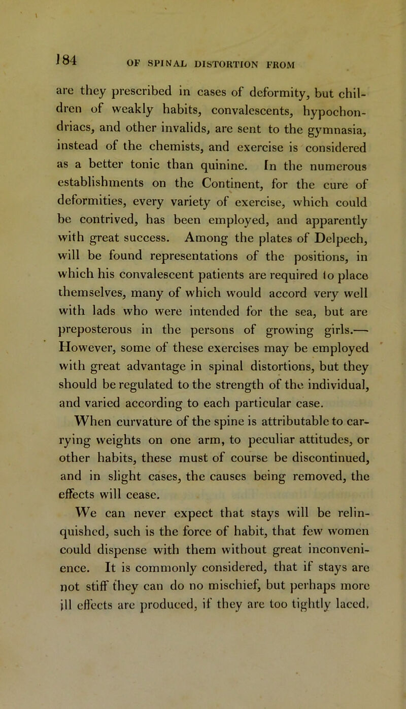 J84 OF SPINAL DISTORTION FROM are they prescribed in cases of deformity, but chil- dren of weakly habits, convalescents, hypochon- driacs, and other invalids, are sent to the gymnasia, instead of the chemists, and exercise is considered as a better tonic than quinine. In the numerous establishments on the Continent, for the cure of deformities, every variety of exercise, which could be contrived, has been employed, and apparently with great success. Among the plates of Delpech, will be found representations of the positions, in which his convalescent patients are required lo place themselves, many of which would accord very well with lads who were intended for the sea, but are preposterous in the persons of growing girls.— However, some of these exercises may be employed with great advantage in spinal distortions, but they should be regulated to the strength of the individual, and varied according to each particular case. When curvature of the spine is attributable to car- rying weights on one arm, to peculiar attitudes, or other habits, these must of course be discontinued, and in slight cases, the causes being removed, the effects will cease. We can never expect that stays will be relin- quished, such is the force of habit, that few women could dispense with them without great inconveni- ence. It is commonly considered, that if stays are not stiff they can do no mischief, but perhaps more ill effects are produced, if they are too tightly laced.