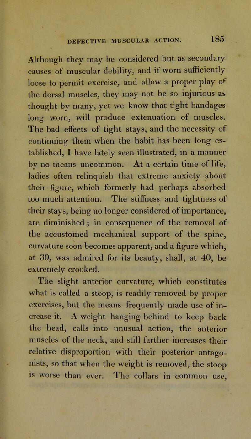 Although they may be considered but as secondary causes of muscular debility, and if worn sufficiently loose to permit exercise, and allow a proper play of the dorsal muscles, they may not be so injurious as thought by many, yet we know that tight bandages long worn, will produce extenuation of muscles. The bad effects of tight stays, and the necessity of continuing them when the habit has been long es- tablished, I have lately seen illustrated, in a manner by no means uncommon. At a certain time of life, ladies often relinquish that extreme anxiety about their figure, which formerly had perhaps absorbed too much attention. The stiffness and tightness of their stays, being no longer considered of importance, are diminished ; in consequence of the removal of the accustomed mechanical support of the spine, •v curvature soon becomes apparent, and a figure which, at 30, was admired for its beauty, shall, at 40, be extremely crooked. The slight anterior curvature, which constitutes what is called a stoop, is readily removed by proper exercises, but the means frequently made use of in- crease it. A weight hanging behind to keep back the head, calls into unusual action, the anterior muscles of the neck, and still farther increases their relative disproportion with their posterior antago- nists, so that when the weight is removed, the stoop is worse than ever. The collars in common use,