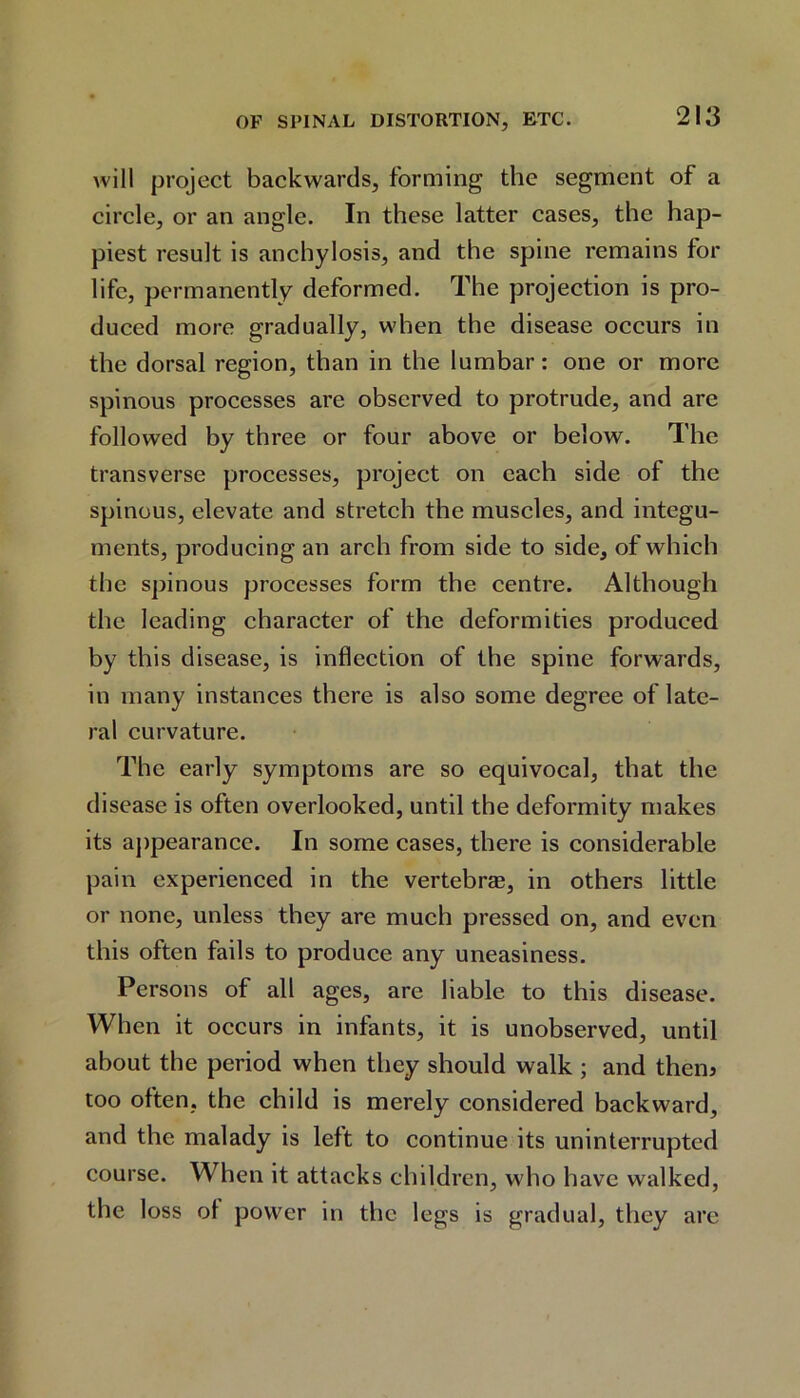 will project backwards, forming the segment of a circle, or an angle. In these latter cases, the hap- piest result is anchylosis, and the spine remains for life, permanently deformed. The projection is pro- duced more gradually, when the disease occurs in the dorsal region, than in the lumbar: one or more spinous processes are observed to protrude, and are followed by three or four above or below. The transverse processes, project on each side of the spinous, elevate and stretch the muscles, and integu- ments, producing an arch from side to side, of which the spinous processes form the centre. Although the leading character of the deformities produced by this disease, is inflection of the spine forwards, in many instances there is also some degree of late- ral curvature. The early symptoms are so equivocal, that the disease is often overlooked, until the deformity makes its appearance. In some cases, there is considerable pain experienced in the vertebras, in others little or none, unless they are much pressed on, and even this often fails to produce any uneasiness. Persons of all ages, are liable to this disease. When it occurs in infants, it is unobserved, until about the period when they should walk ; and them too often, the child is merely considered backward, and the malady is left to continue its uninterrupted course. When it attacks children, who have walked, the loss ol power in the legs is gradual, they are