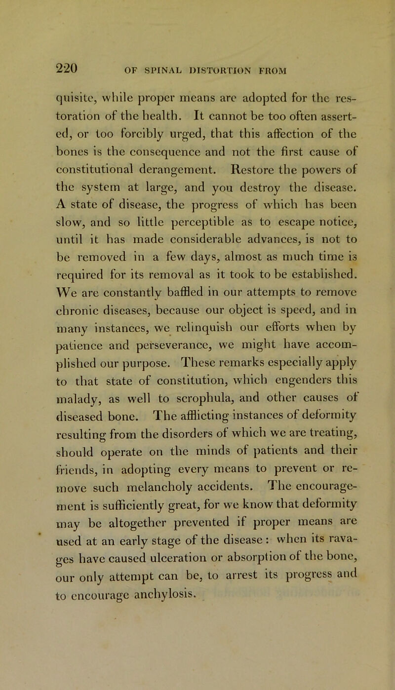 quisite, while proper means are adopted for the res- toration of the health. It cannot be too often assert- ed, or too forcibly urged, that this affection of the bones is the consequence and not the first cause of constitutional derangement. Restore the powers of the system at large, and you destroy the disease. A state of disease, the progress of which has been slow, and so little perceptible as to escape notice, until it has made considerable advances, is not to be removed in a few days, almost as much time is required for its removal as it took to be established. We are constantly baffled in our attempts to remove chronic diseases, because our object is speed, and in many instances, we relinquish our efforts when by patience and perseverance, we might have accom- plished our purpose. These remarks especially apply to that state of constitution, which engenders this malady, as well to scrophula, and other causes of diseased bone. The afflicting instances of deformity resulting from the disorders of which we are treating, should operate on the minds of patients and their friends, in adopting every means to prevent or re- move such melancholy accidents. The encourage- ment is sufficiently great, for we know that deformity may be altogether prevented if proper means are used at an early stage of the disease : when its rava- ges have caused ulceration or absorption of the bone, our only attempt can be, to arrest its progress and to encourage anchylosis.