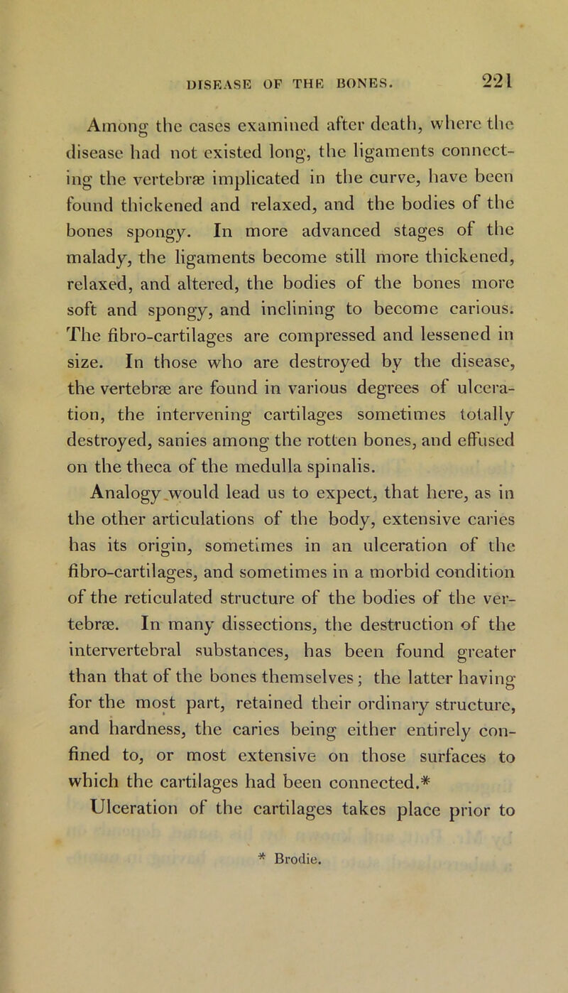 Among the cases examined after death, where the disease had not existed long, the ligaments connect- ing the vertebras implicated in the curve, have been found thickened and relaxed, and the bodies of the bones spongy. In more advanced stages of the malady, the ligaments become still more thickened, relaxed, and altered, the bodies of the bones more soft and spongy, and inclining to become carious. The fibro-cartilages are compressed and lessened in size. In those who are destroyed by the disease, the vertebrae are found in various degrees of ulcera- tion, the intervening cartilages sometimes totally destroyed, sanies among the rotten bones, and effused on the theca of the medulla spinalis. Analogy .would lead us to expect, that here, as in the other articulations of the body, extensive caries has its origin, sometimes in an ulceration of the fibro-cartilages, and sometimes in a morbid condition of the reticulated structure of the bodies of the ver- tebra. In many dissections, the destruction of the intervertebral substances, has been found greater than that of the bones themselves; the latter having for the most part, retained their ordinary structure, and hardness, the caries being either entirely con- fined to, or most extensive on those surfaces to which the cartilages had been connected.* Ulceration of the cartilages takes place prior to * Brodie.