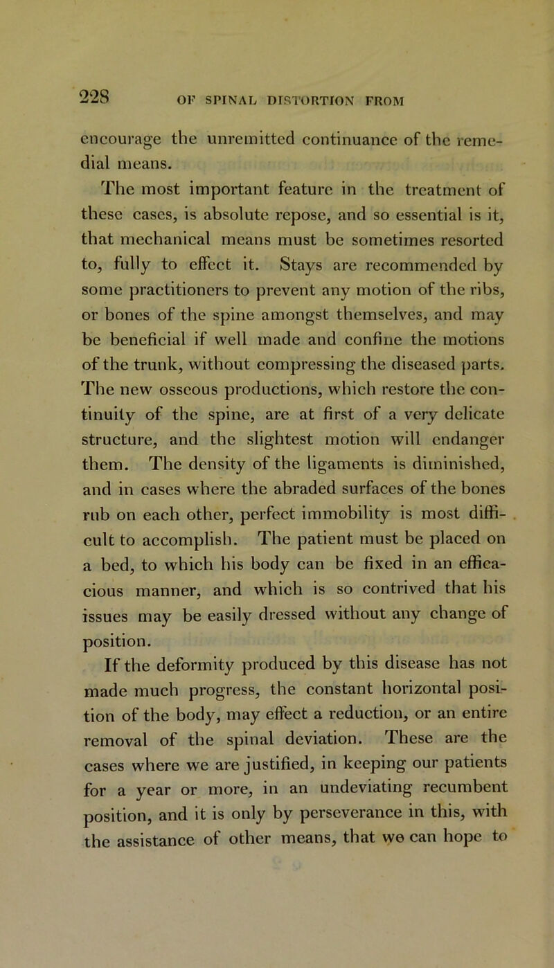 22S encourage the unremitted continuance of the reme- dial means. The most important feature in the treatment of these cases, is absolute repose, and so essential is it, that mechanical means must be sometimes resorted to, fully to effect it. Stays are recommended by some practitioners to prevent any motion of the ribs, or bones of the spine amongst themselves, and may be beneficial if well made and confine the motions of the trunk, without compressing the diseased parts. The new osseous productions, which restore the con- tinuity of the spine, are at first of a very delicate structure, and the slightest motion will endanger them. The density of the ligaments is diminished, and in cases where the abraded surfaces of the bones rub on each other, perfect immobility is most diffi- cult to accomplish. The patient must be placed on a bed, to which his body can be fixed in an effica- cious manner, and which is so contrived that his issues may be easily dressed without any change of position. If the deformity produced by this disease has not made much progress, the constant horizontal posi- tion of the body, may effect a reduction, or an entire removal of the spinal deviation. These are the cases where we are justified, in keeping our patients for a year or more, in an undeviating recumbent position, and it is only by perseverance in this, with the assistance of other means, that we can hope to