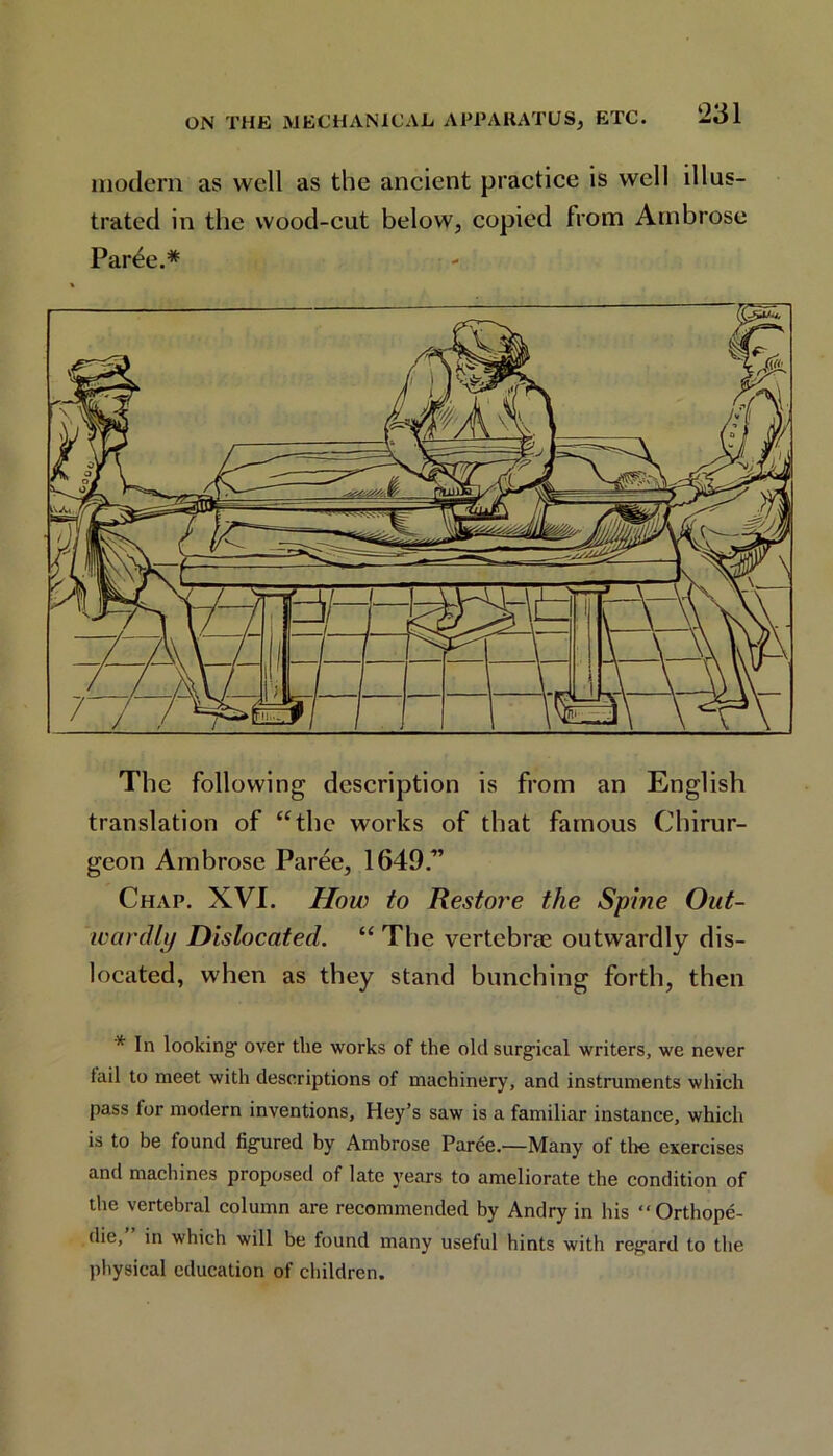 modern as well as the ancient practice is well illus- trated in the wood-cut below, copied from Ambrose Par4e.* The following description is from an English translation of “the works of that famous Chirur- geon Ambrose Paree, 1649.” Chap. XVI. How to Restore the Spine Out- wardly Dislocated. “ The vertebrae outwardly dis- located, when as they stand bunching forth, then * In looking1 over the works of the old surgical writers, we never tail to meet with descriptions of machinery, and instruments which pass for modern inventions, Hey’s saw is a familiar instance, which is to be found figured by Ambrose Parde—Many of the exercises and machines proposed of late years to ameliorate the condition of the vertebral column are recommended by Andry in his “Orthope- die, in which will be found many useful hints with regard to the physical education of children.