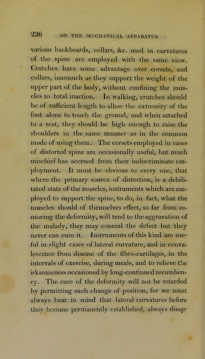 various backboards, collars, &c. used in curvatures ot the spine are employed with the same view. Crutches have some advantage over corsets, and collars, inasmuch as they support the weight of the upper part of the body, without confining the mus- cles to total inaction. In walking, crutches should be of sufficient length to allow the extremity of the foot alone to touch the ground, and when attached to a seat, they should be high enough to raise the shoulders in the same manner as in the common mode of using them. The corsets employed in cases of distorted spine are occasionally useful, but much mischief has accrued from their indiscriminate em- ployment. It must be obvious to every one, that where the primary source of distortion, is a debili- tated state of the muscles, instruments which are em- ployed to support the spine, to do, in fact, what the muscles should of themselves effect, so far from re- moving the deformity, will tend to the aggravation of the malady, they may conceal the defect but they never can cure it. Instruments of this kind are use- ful in slight cases of lateral curvature, and in conva- lescence from disease of the fibro-cartilages, in the intervals of exercise, during meals, and to relieve the irksomeness occasioned by long-continued recumben- cy. The cure of the deformity will not be retarded by permitting such change of position, for we must always bear in mind that lateral curvatures before they become permanently established, always disap-