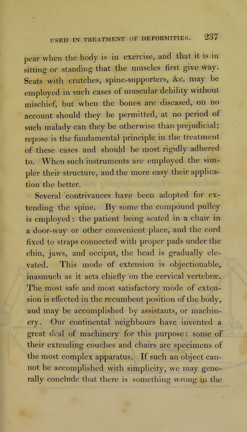 pear when the body is in exercise, and that it is in sitting or standing that the muscles first give way. Seats with crutches, spine-supporters, &c. may be employed in such cases of muscular debility without mischief, but when the bones are diseased, on no account should they be permitted, at no period of such malady can they be otherwise than prejudicial; repose is the fundamental principle in the treatment of these cases and should be most rigidly adhered to. When such instruments are employed the sim- pler their structure, and the more easy their applica- tion the better. Several contrivances have been adopted for ex- tending the spine. By some the compound pulley is employed : the patient being seated in a chair in a door-way or other convenient place, and the cord fixed to straps connected with proper pads under the chin, jaws, and occiput, the head is gradually ele- vated. This mode of extension is objectionable, inasmuch as it acts chiefly on the cervical vertebne. The most safe and most satisfactory mode of exten- sion is effected in the recumbent position of the body, and may be accomplished by assistants, or machin- ery. Our continental neighbours have invented a great deal of machinery for this purpose: some of their extending couches and chairs are specimens of the most complex apparatus. If such an object can- not be accomplished with simplicity, we may gene- rally conclude that there is something wrong in the