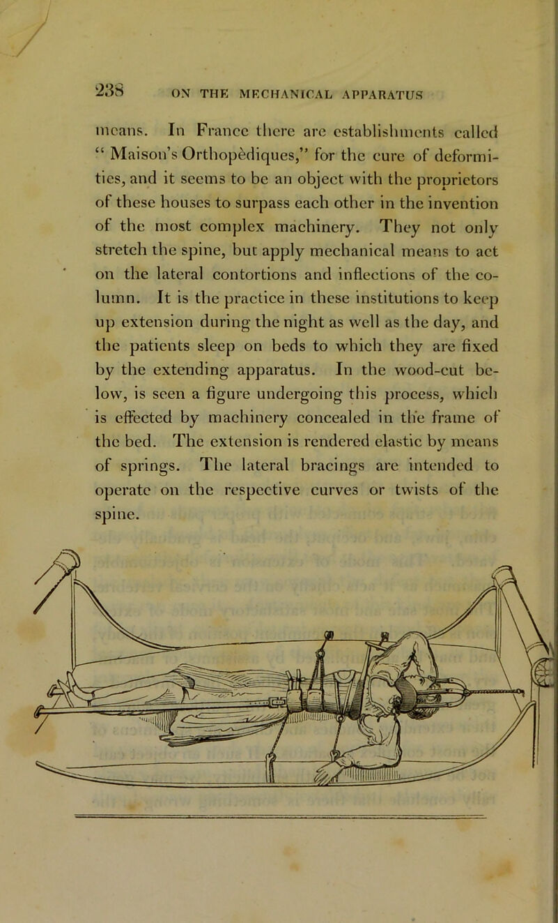 means. In France there are establishments called “ Maison’s Orthopediques,” for the cure of deformi- ties, and it seems to be an object with the proprietors of these houses to surpass each other in the invention of the most complex machinery. They not only stretch the spine, but apply mechanical means to act on the lateral contortions and inflections of the co- lumn. It is the practice in these institutions to keep up extension during the night as well as the day, and the patients sleep on beds to which they are fixed by the extending apparatus. In the wood-cut be- low, is seen a figure undergoing this process, which is effected by machinery concealed in the frame of the bed. The extension is rendered elastic by means of springs. The lateral bracings are intended to operate on the respective curves or twists of the spine.