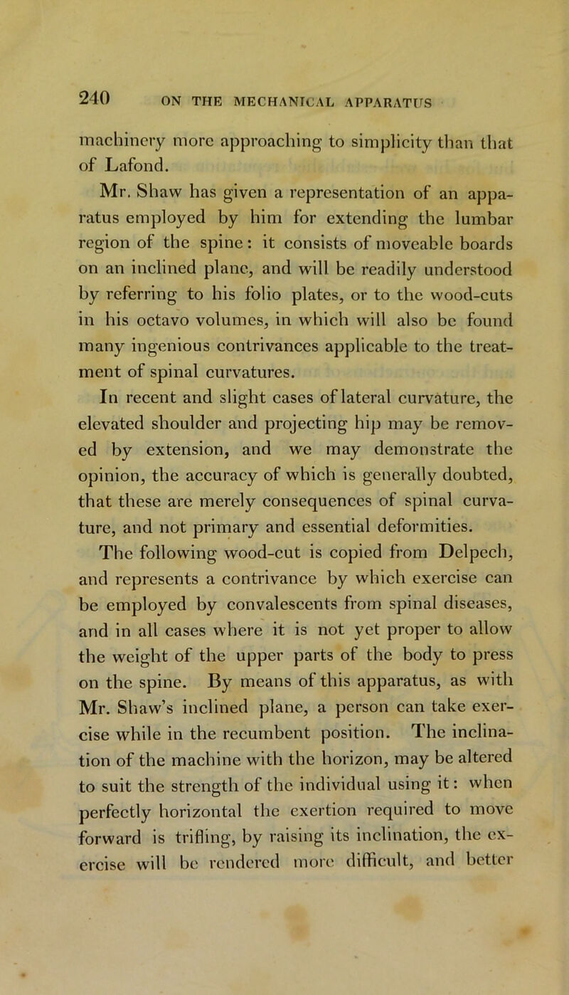 machinery more approaching to simplicity than that of Lafond. Mr. Shaw has given a representation of an appa- ratus employed by him for extending the lumbar region of the spine: it consists of moveable boards on an inclined plane, and will be readily understood by referring to his folio plates, or to the wood-cuts in his octavo volumes, in which will also be found many ingenious contrivances applicable to the treat- ment of spinal curvatures. In recent and slight cases of lateral curvature, the elevated shoulder and projecting hip may be remov- ed by extension, and we may demonstrate the opinion, the accuracy of which is generally doubted, that these are merely consequences of spinal curva- ture, and not primary and essential deformities. The following wood-cut is copied from Delpcch, and represents a contrivance by which exercise can be employed by convalescents from spinal diseases, and in all cases where it is not yet proper to allow the weight of the upper parts of the body to press on the spine. By means of this apparatus, as with Mr. Shaw’s inclined plane, a person can take exer- cise while in the recumbent position. The inclina- tion of the machine with the horizon, may be altered to suit the strength of the individual using it: when perfectly horizontal the exertion required to move forward is trifling, by raising its inclination, the ex- ercise will be rendered more difficult, and bettei